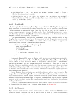 CHAPTER 6. INTRODUCTION TO GUI PROGRAMMING 251
• fill3DRect(int x, int y, int width, int height, boolean raised) — Draws a
ﬁlled-in three-dimensional rectangle.
• fillArc(int x, int y, int width, int height, int startAngle, int arcAngle) —
Draw a ﬁlled-in arc. This looks like a wedge of pie, whose crust is the arc that would be
drawn by the drawArc method.
6.3.5 Graphics2D
All drawing in Java is done through an object of type Graphics. The Graphics class provides
basic commands for such things as drawing shapes and text and for selecting a drawing color.
These commands are adequate in many cases, but they fall far short of what’s needed in a
serious computer graphics program. Java has another class, Graphics2D, that provides a larger
set of drawing operations. Graphics2D is a sub-class of Graphics, so all the methods from the
Graphics class are also available in a Graphics2D.
The paintComponent() method of a JComponent gives you a graphics context of type
Graphics that you can use for drawing on the component. In fact, the graphics context actually
belongs to the sub-class Graphics2D (in Java version 1.2 and later), and can be type-cast to
gain access to the advanced Graphics2D drawing methods:
public void paintComponent(Graphics g) {
super.paintComponent(g);
Graphics2D g2;
g2 = (Graphics2D)g;
.
. // Draw on the component using g2.
.
}
Drawing in Graphics2D is based on shapes, which are objects that implement an interface
named Shape. Shape classes include Line2D, Rectangle2D, Ellipse2D, Arc2D, and GeneralPath,
among others; all these classes are deﬁned in the package java.awt.geom. Graphics2D has
methods draw(Shape) and fill(Shape) for drawing the outline of a shape and for ﬁlling its
interior. Advanced capabilities include: lines that are more than one pixel thick, dotted and
dashed lines, ﬁlling a shape with a texture (that is, with a repeated image), ﬁlling a shape with
a gradient, and so-called “anti-aliased” drawing (which cuts down on the jagged appearance
along a slanted line or curve).
In the Graphics class, coordinates are speciﬁed as integers and are based on pixels. The
shapes that are used with Graphics2D use real numbers for coordinates, and they are not neces-
sarily bound to pixels. In fact, you can change the coordinate system and use any coordinates
that are convenient to your application. In computer graphics terms, you can apply a “transfor-
mation” to the coordinate system. The transformation can be any combination of translation,
scaling, and rotation.
I mention Graphics2D here for completeness. I will not use any of the advanced capabilities
of Graphics2D in this chapter, but I will cover a few of them in Section 13.2.
6.3.6 An Example
Let’s use some of the material covered in this section to write a subclass of JPanel for use as
a drawing surface. The panel can then be used in either an applet or a frame, as discussed in
 