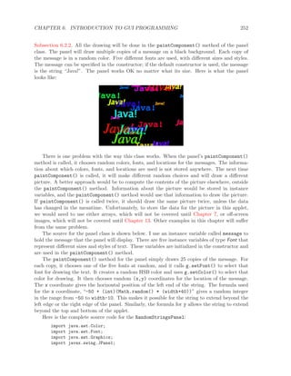 CHAPTER 6. INTRODUCTION TO GUI PROGRAMMING 252
Subsection 6.2.2. All the drawing will be done in the paintComponent() method of the panel
class. The panel will draw multiple copies of a message on a black background. Each copy of
the message is in a random color. Five diﬀerent fonts are used, with diﬀerent sizes and styles.
The message can be speciﬁed in the constructor; if the default constructor is used, the message
is the string “Java!”. The panel works OK no matter what its size. Here is what the panel
looks like:
There is one problem with the way this class works. When the panel’s paintComponent()
method is called, it chooses random colors, fonts, and locations for the messages. The informa-
tion about which colors, fonts, and locations are used is not stored anywhere. The next time
paintComponent() is called, it will make diﬀerent random choices and will draw a diﬀerent
picture. A better approach would be to compute the contents of the picture elsewhere, outside
the paintComponent() method. Information about the picture would be stored in instance
variables, and the paintComponent() method would use that information to draw the picture.
If paintComponent() is called twice, it should draw the same picture twice, unless the data
has changed in the meantime. Unfortunately, to store the data for the picture in this applet,
we would need to use either arrays, which will not be covered until Chapter 7, or oﬀ-screen
images, which will not be covered until Chapter 13. Other examples in this chapter will suﬀer
from the same problem.
The source for the panel class is shown below. I use an instance variable called message to
hold the message that the panel will display. There are ﬁve instance variables of type Font that
represent diﬀerent sizes and styles of text. These variables are initialized in the constructor and
are used in the paintComponent() method.
The paintComponent() method for the panel simply draws 25 copies of the message. For
each copy, it chooses one of the ﬁve fonts at random, and it calls g.setFont() to select that
font for drawing the text. It creates a random HSB color and uses g.setColor() to select that
color for drawing. It then chooses random (x,y) coordinates for the location of the message.
The x coordinate gives the horizontal position of the left end of the string. The formula used
for the x coordinate, “-50 + (int)(Math.random() * (width+40))” gives a random integer
in the range from -50 to width-10. This makes it possible for the string to extend beyond the
left edge or the right edge of the panel. Similarly, the formula for y allows the string to extend
beyond the top and bottom of the applet.
Here is the complete source code for the RandomStringsPanel:
import java.awt.Color;
import java.awt.Font;
import java.awt.Graphics;
import javax.swing.JPanel;
 