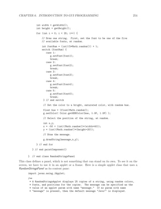 CHAPTER 6. INTRODUCTION TO GUI PROGRAMMING 254
int width = getWidth();
int height = getHeight();
for (int i = 0; i < 25; i++) {
// Draw one string. First, set the font to be one of the five
// available fonts, at random.
int fontNum = (int)(5*Math.random()) + 1;
switch (fontNum) {
case 1:
g.setFont(font1);
break;
case 2:
g.setFont(font2);
break;
case 3:
g.setFont(font3);
break;
case 4:
g.setFont(font4);
break;
case 5:
g.setFont(font5);
break;
} // end switch
// Set the color to a bright, saturated color, with random hue.
float hue = (float)Math.random();
g.setColor( Color.getHSBColor(hue, 1.0F, 1.0F) );
// Select the position of the string, at random.
int x,y;
x = -50 + (int)(Math.random()*(width+40));
y = (int)(Math.random()*(height+20));
// Draw the message.
g.drawString(message,x,y);
} // end for
} // end paintComponent()
} // end class RandomStringsPanel
This class deﬁnes a panel, which is not something that can stand on its own. To see it on the
screen, we have to use it in an applet or a frame. Here is a simple applet class that uses a
RandomStringsPanel as its content pane:
import javax.swing.JApplet;
/**
* A RandomStringsApplet displays 25 copies of a string, using random colors,
* fonts, and positions for the copies. The message can be specified as the
* value of an applet param with name "message." If no param with name
* "message" is present, then the default message "Java!" is displayed.
 