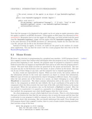 CHAPTER 6. INTRODUCTION TO GUI PROGRAMMING 255
* The actual content of the applet is an object of type RandomStringsPanel.
*/
public class RandomStringsApplet extends JApplet {
public void init() {
String message = getParameter("message"); // If null, "Java" is used.
RandomStringsPanel content = new RandomStringsPanel(message);
setContentPane(content);
}
}
Note that the message to be displayed in the applet can be set using an applet parameter when
the applet is added to an HTML document. Using applets on Web pages was discussed in Sub-
section 6.2.4. Remember that to use the applet on a Web page, you must include both the panel
class ﬁle, RandomStringsPanel.class, and the applet class ﬁle, RandomStringsApplet.class,
in the same directory as the HTML document (or, alternatively, bundle the two class ﬁles into
a jar ﬁle, and put the jar ﬁle in the document directory).
Instead of writing an applet, of course, we could use the panel in the window of a stand-
alone application. You can ﬁnd the source code for a main program that does this in the ﬁle
RandomStringsApp.java.
6.4 Mouse Events
Events are central to programming for a graphical user interface. A GUI program doesn’t (online)
have a main() routine that outlines what will happen when the program is run, in a step-by-step
process from beginning to end. Instead, the program must be prepared to respond to various
kinds of events that can happen at unpredictable times and in an order that the program doesn’t
control. The most basic kinds of events are generated by the mouse and keyboard. The user
can press any key on the keyboard, move the mouse, or press a button on the mouse. The user
can do any of these things at any time, and the computer has to respond appropriately.
In Java, events are represented by objects. When an event occurs, the system collects all
the information relevant to the event and constructs an object to contain that information.
Diﬀerent types of events are represented by objects belonging to diﬀerent classes. For example,
when the user presses one of the buttons on a mouse, an object belonging to a class called
MouseEvent is constructed. The object contains information such as the source of the event
(that is, the component on which the user clicked), the (x,y) coordinates of the point in the
component where the click occurred, the exact time of the click, and which button on the mouse
was pressed. When the user presses a key on the keyboard, a KeyEvent is created. After the
event object is constructed, it is passed as a parameter to a designated method. By writing
that method, the programmer says what should happen when the event occurs.
As a Java programmer, you get a fairly high-level view of events. There is a lot of processing
that goes on between the time that the user presses a key or moves the mouse and the time that
a subroutine in your program is called to respond to the event. Fortunately, you don’t need to
know much about that processing. But you should understand this much: Even though your
GUI program doesn’t have a main() routine, there is a sort of main routine running somewhere
that executes a loop of the form
while the program is still running:
Wait for the next event to occur
Call a subroutine to handle the event
 