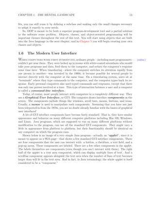 CHAPTER 1. THE MENTAL LANDSCAPE 13
ﬁts, you can still reuse it by deﬁning a subclass and making only the small changes necessary
to adapt it exactly to your needs.
So, OOP is meant to be both a superior program-development tool and a partial solution
to the software reuse problem. Objects, classes, and object-oriented programming will be
important themes throughout the rest of this text. You will start using objects that are built
into the Java language in the next chapter, and in Chapter 5 you will begin creating your own
classes and objects.
1.6 The Modern User Interface
When computers were first introduced, ordinary people—including most programmers— (online)
couldn’t get near them. They were locked up in rooms with white-coated attendants who would
take your programs and data, feed them to the computer, and return the computer’s response
some time later. When timesharing—where the computer switches its attention rapidly from
one person to another—was invented in the 1960s, it became possible for several people to
interact directly with the computer at the same time. On a timesharing system, users sit at
“terminals” where they type commands to the computer, and the computer types back its re-
sponse. Early personal computers also used typed commands and responses, except that there
was only one person involved at a time. This type of interaction between a user and a computer
is called a command-line interface.
Today, of course, most people interact with computers in a completely diﬀerent way. They
use a Graphical User Interface, or GUI. The computer draws interface components on the
screen. The components include things like windows, scroll bars, menus, buttons, and icons.
Usually, a mouse is used to manipulate such components. Assuming that you have not just
been teleported in from the 1970s, you are no doubt already familiar with the basics of graphical
user interfaces!
A lot of GUI interface components have become fairly standard. That is, they have similar
appearance and behavior on many diﬀerent computer platforms including Mac OS, Windows,
and Linux. Java programs, which are supposed to run on many diﬀerent platforms without
modiﬁcation to the program, can use all the standard GUI components. They might vary a
little in appearance from platform to platform, but their functionality should be identical on
any computer on which the program runs.
Shown below is an image of a very simple Java program—actually an “applet”, since it is
meant to appear on a Web page—that shows a few standard GUI interface components. There
are four components that the user can interact with: a button, a checkbox, a text ﬁeld, and a
pop-up menu. These components are labeled. There are a few other components in the applet.
The labels themselves are components (even though you can’t interact with them). The right
half of the applet is a text area component, which can display multiple lines of text. And a
scrollbar component appears alongside the text area when the number of lines of text becomes
larger than will ﬁt in the text area. And in fact, in Java terminology, the whole applet is itself
considered to be a “component.”
 