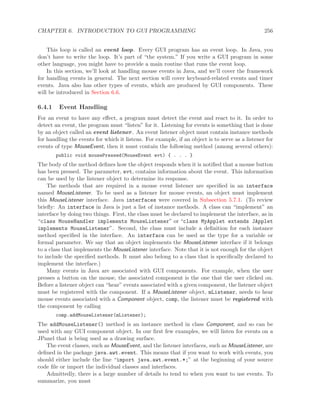 CHAPTER 6. INTRODUCTION TO GUI PROGRAMMING 256
This loop is called an event loop. Every GUI program has an event loop. In Java, you
don’t have to write the loop. It’s part of “the system.” If you write a GUI program in some
other language, you might have to provide a main routine that runs the event loop.
In this section, we’ll look at handling mouse events in Java, and we’ll cover the framework
for handling events in general. The next section will cover keyboard-related events and timer
events. Java also has other types of events, which are produced by GUI components. These
will be introduced in Section 6.6.
6.4.1 Event Handling
For an event to have any eﬀect, a program must detect the event and react to it. In order to
detect an event, the program must “listen” for it. Listening for events is something that is done
by an object called an event listener. An event listener object must contain instance methods
for handling the events for which it listens. For example, if an object is to serve as a listener for
events of type MouseEvent, then it must contain the following method (among several others):
public void mousePressed(MouseEvent evt) { . . . }
The body of the method deﬁnes how the object responds when it is notiﬁed that a mouse button
has been pressed. The parameter, evt, contains information about the event. This information
can be used by the listener object to determine its response.
The methods that are required in a mouse event listener are speciﬁed in an interface
named MouseListener. To be used as a listener for mouse events, an object must implement
this MouseListener interface. Java interfaces were covered in Subsection 5.7.1. (To review
brieﬂy: An interface in Java is just a list of instance methods. A class can “implement” an
interface by doing two things. First, the class must be declared to implement the interface, as in
“class MouseHandler implements MouseListener” or “class MyApplet extends JApplet
implements MouseListener”. Second, the class must include a deﬁnition for each instance
method speciﬁed in the interface. An interface can be used as the type for a variable or
formal parameter. We say that an object implements the MouseListener interface if it belongs
to a class that implements the MouseListener interface. Note that it is not enough for the object
to include the speciﬁed methods. It must also belong to a class that is speciﬁcally declared to
implement the interface.)
Many events in Java are associated with GUI components. For example, when the user
presses a button on the mouse, the associated component is the one that the user clicked on.
Before a listener object can “hear” events associated with a given component, the listener object
must be registered with the component. If a MouseListener object, mListener, needs to hear
mouse events associated with a Component object, comp, the listener must be registered with
the component by calling
comp.addMouseListener(mListener);
The addMouseListener() method is an instance method in class Component, and so can be
used with any GUI component object. In our ﬁrst few examples, we will listen for events on a
JPanel that is being used as a drawing surface.
The event classes, such as MouseEvent, and the listener interfaces, such as MouseListener, are
deﬁned in the package java.awt.event. This means that if you want to work with events, you
should either include the line “import java.awt.event.*;” at the beginning of your source
code ﬁle or import the individual classes and interfaces.
Admittedly, there is a large number of details to tend to when you want to use events. To
summarize, you must
 