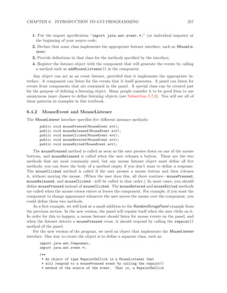 CHAPTER 6. INTRODUCTION TO GUI PROGRAMMING 257
1. Put the import speciﬁcation “import java.awt.event.*;” (or individual imports) at
the beginning of your source code;
2. Declare that some class implements the appropriate listener interface, such as MouseLis-
tener;
3. Provide deﬁnitions in that class for the methods speciﬁed by the interface;
4. Register the listener object with the component that will generate the events by calling
a method such as addMouseListener() in the component.
Any object can act as an event listener, provided that it implements the appropriate in-
terface. A component can listen for the events that it itself generates. A panel can listen for
events from components that are contained in the panel. A special class can be created just
for the purpose of deﬁning a listening object. Many people consider it to be good form to use
anonymous inner classes to deﬁne listening objects (see Subsection 5.7.3). You will see all of
these patterns in examples in this textbook.
6.4.2 MouseEvent and MouseListener
The MouseListener interface speciﬁes ﬁve diﬀerent instance methods:
public void mousePressed(MouseEvent evt);
public void mouseReleased(MouseEvent evt);
public void mouseClicked(MouseEvent evt);
public void mouseEntered(MouseEvent evt);
public void mouseExited(MouseEvent evt);
The mousePressed method is called as soon as the user presses down on one of the mouse
buttons, and mouseReleased is called when the user releases a button. These are the two
methods that are most commonly used, but any mouse listener object must deﬁne all ﬁve
methods; you can leave the body of a method empty if you don’t want to deﬁne a response.
The mouseClicked method is called if the user presses a mouse button and then releases
it, without moving the mouse. (When the user does this, all three routines—mousePressed,
mouseReleased, and mouseClicked—will be called in that order.) In most cases, you should
deﬁne mousePressed instead of mouseClicked. The mouseEntered and mouseExited methods
are called when the mouse cursor enters or leaves the component. For example, if you want the
component to change appearance whenever the user moves the mouse over the component, you
could deﬁne these two methods.
As a ﬁrst example, we will look at a small addition to the RandomStringsPanel example from
the previous section. In the new version, the panel will repaint itself when the user clicks on it.
In order for this to happen, a mouse listener should listen for mouse events on the panel, and
when the listener detects a mousePressed event, it should respond by calling the repaint()
method of the panel.
For the new version of the program, we need an object that implements the MouseListener
interface. One way to create the object is to deﬁne a separate class, such as:
import java.awt.Component;
import java.awt.event.*;
/**
* An object of type RepaintOnClick is a MouseListener that
* will respond to a mousePressed event by calling the repaint()
* method of the source of the event. That is, a RepaintOnClick
 