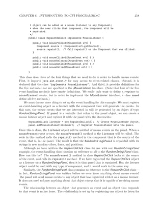 CHAPTER 6. INTRODUCTION TO GUI PROGRAMMING 258
* object can be added as a mouse listener to any Component;
* when the user clicks that component, the component will be
* repainted.
*/
public class RepaintOnClick implements MouseListener {
public void mousePressed(MouseEvent evt) {
Component source = (Component)evt.getSource();
source.repaint(); // Call repaint() on the Component that was clicked.
}
public void mouseClicked(MouseEvent evt) { }
public void mouseReleased(MouseEvent evt) { }
public void mouseEntered(MouseEvent evt) { }
public void mouseExited(MouseEvent evt) { }
}
This class does three of the four things that we need to do in order to handle mouse events:
First, it imports java.awt.event.* for easy access to event-related classes. Second, it is
declared that the class “implements MouseListener”. And third, it provides deﬁnitions for
the ﬁve methods that are speciﬁed in the MouseListener interface. (Note that four of the ﬁve
event-handling methods have empty deﬁnitions. We really only want to deﬁne a response to
mousePressed events, but in order to implement the MouseListener interface, a class must
deﬁne all ﬁve methods.)
We must do one more thing to set up the event handling for this example: We must register
an event-handling object as a listener with the component that will generate the events. In
this case, the mouse events that we are interested in will be generated by an object of type
RandomStringsPanel. If panel is a variable that refers to the panel object, we can create a
mouse listener object and register it with the panel with the statements:
RepaintOnClick listener = new RepaintOnClick(); // Create MouseListener object.
panel.addMouseListener(listener); // Register MouseListener with the panel.
Once this is done, the listener object will be notiﬁed of mouse events on the panel. When a
mousePressed event occurs, the mousePressed() method in the listener will be called. The
code in this method calls the repaint() method in the component that is the source of the
event, that is, in the panel. The result is that the RandomStringsPanel is repainted with its
strings in new random colors, fonts, and positions.
Although we have written the RepaintOnClick class for use with our RandomStringsPanel
example, the event-handling class contains no reference at all to the RandomStringsPanel class.
How can this be? The mousePressed() method in class RepaintOnClick looks at the source
of the event, and calls its repaint() method. If we have registered the RepaintOnClick object
as a listener on a RandomStringsPanel, then it is that panel that is repainted. But the listener
object could be used with any type of component, and it would work in the same way.
Similarly, the RandomStringsPanel class contains no reference to the RepaintOnClick class—
in fact, RandomStringsPanel was written before we even knew anything about mouse events!
The panel will send mouse events to any object that has registered with it as a mouse listener.
It does not need to know anything about that object except that it is capable of receiving mouse
events.
The relationship between an object that generates an event and an object that responds
to that event is rather loose. The relationship is set up by registering one object to listen for
 