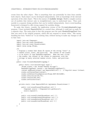 CHAPTER 6. INTRODUCTION TO GUI PROGRAMMING 259
events from the other object. This is something that can potentially be done from outside
both objects. Each object can be developed independently, with no knowledge of the internal
operation of the other object. This is the essence of modular design: Build a complex system
out of modules that interact only in straightforward, easy to understand ways. Then each
module is a separate design problem that can be tackled independently. Java’s event-handling
framework is designed to oﬀer strong support for modular design.
To make this clearer, consider the application version of the ClickableRandomStrings
program. I have included RepaintOnClick as a nested class, although it could just as easily be
a separate class. The main point is that this program uses the same RandomStringsPanel class
that was used in the original program, which did not respond to mouse clicks. The mouse
handling has been “bolted on” to an existing class, without having to make any changes at all
to that class:
import java.awt.Component;
import java.awt.event.MouseEvent;
import java.awt.event.MouseListener;
import javax.swing.JFrame;
/**
* Displays a window that shows 25 copies of the string "Java!" in
* random colors, fonts, and positions. The content of the window
* is an object of type RandomStringsPanel. When the user clicks
* the window, the content of the window is repainted, with the
* strings in newly selected random colors, fonts, and positions.
*/
public class ClickableRandomStringsApp {
public static void main(String[] args) {
JFrame window = new JFrame("Random Strings");
RandomStringsPanel content = new RandomStringsPanel();
content.addMouseListener( new RepaintOnClick() ); // Register mouse listener.
window.setContentPane(content);
window.setDefaultCloseOperation(JFrame.EXIT ON CLOSE);
window.setLocation(100,75);
window.setSize(300,240);
window.setVisible(true);
}
private static class RepaintOnClick implements MouseListener {
public void mousePressed(MouseEvent evt) {
Component source = (Component)evt.getSource();
source.repaint();
}
public void mouseClicked(MouseEvent evt) { }
public void mouseReleased(MouseEvent evt) { }
public void mouseEntered(MouseEvent evt) { }
public void mouseExited(MouseEvent evt) { }
}
}
 