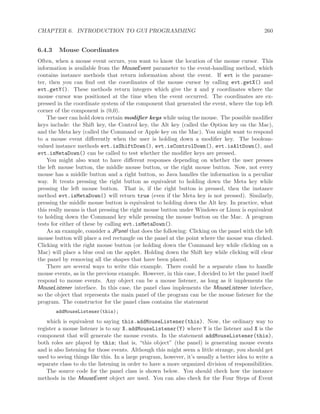 CHAPTER 6. INTRODUCTION TO GUI PROGRAMMING 260
6.4.3 Mouse Coordinates
Often, when a mouse event occurs, you want to know the location of the mouse cursor. This
information is available from the MouseEvent parameter to the event-handling method, which
contains instance methods that return information about the event. If evt is the parame-
ter, then you can ﬁnd out the coordinates of the mouse cursor by calling evt.getX() and
evt.getY(). These methods return integers which give the x and y coordinates where the
mouse cursor was positioned at the time when the event occurred. The coordinates are ex-
pressed in the coordinate system of the component that generated the event, where the top left
corner of the component is (0,0).
The user can hold down certain modiﬁer keys while using the mouse. The possible modiﬁer
keys include: the Shift key, the Control key, the Alt key (called the Option key on the Mac),
and the Meta key (called the Command or Apple key on the Mac). You might want to respond
to a mouse event diﬀerently when the user is holding down a modiﬁer key. The boolean-
valued instance methods evt.isShiftDown(), evt.isControlDown(), evt.isAltDown(), and
evt.isMetaDown() can be called to test whether the modiﬁer keys are pressed.
You might also want to have diﬀerent responses depending on whether the user presses
the left mouse button, the middle mouse button, or the right mouse button. Now, not every
mouse has a middle button and a right button, so Java handles the information in a peculiar
way. It treats pressing the right button as equivalent to holding down the Meta key while
pressing the left mouse button. That is, if the right button is pressed, then the instance
method evt.isMetaDown() will return true (even if the Meta key is not pressed). Similarly,
pressing the middle mouse button is equivalent to holding down the Alt key. In practice, what
this really means is that pressing the right mouse button under Windows or Linux is equivalent
to holding down the Command key while pressing the mouse button on the Mac. A program
tests for either of these by calling evt.isMetaDown().
As an example, consider a JPanel that does the following: Clicking on the panel with the left
mouse button will place a red rectangle on the panel at the point where the mouse was clicked.
Clicking with the right mouse button (or holding down the Command key while clicking on a
Mac) will place a blue oval on the applet. Holding down the Shift key while clicking will clear
the panel by removing all the shapes that have been placed.
There are several ways to write this example. There could be a separate class to handle
mouse events, as in the previous example. However, in this case, I decided to let the panel itself
respond to mouse events. Any object can be a mouse listener, as long as it implements the
MouseListener interface. In this case, the panel class implements the MouseListener interface,
so the object that represents the main panel of the program can be the mouse listener for the
program. The constructor for the panel class contains the statement
addMouseListener(this);
which is equivalent to saying this.addMouseListener(this). Now, the ordinary way to
register a mouse listener is to say X.addMouseListener(Y) where Y is the listener and X is the
component that will generate the mouse events. In the statement addMouseListener(this),
both roles are played by this; that is, “this object” (the panel) is generating mouse events
and is also listening for those events. Although this might seem a little strange, you should get
used to seeing things like this. In a large program, however, it’s usually a better idea to write a
separate class to do the listening in order to have a more organized division of responsibilities.
The source code for the panel class is shown below. You should check how the instance
methods in the MouseEvent object are used. You can also check for the Four Steps of Event
 