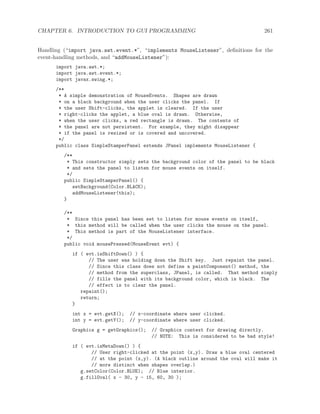 CHAPTER 6. INTRODUCTION TO GUI PROGRAMMING 261
Handling (“import java.awt.event.*”, “implements MouseListener”, deﬁnitions for the
event-handling methods, and “addMouseListener”):
import java.awt.*;
import java.awt.event.*;
import javax.swing.*;
/**
* A simple demonstration of MouseEvents. Shapes are drawn
* on a black background when the user clicks the panel. If
* the user Shift-clicks, the applet is cleared. If the user
* right-clicks the applet, a blue oval is drawn. Otherwise,
* when the user clicks, a red rectangle is drawn. The contents of
* the panel are not persistent. For example, they might disappear
* if the panel is resized or is covered and uncovered.
*/
public class SimpleStamperPanel extends JPanel implements MouseListener {
/**
* This constructor simply sets the background color of the panel to be black
* and sets the panel to listen for mouse events on itself.
*/
public SimpleStamperPanel() {
setBackground(Color.BLACK);
addMouseListener(this);
}
/**
* Since this panel has been set to listen for mouse events on itself,
* this method will be called when the user clicks the mouse on the panel.
* This method is part of the MouseListener interface.
*/
public void mousePressed(MouseEvent evt) {
if ( evt.isShiftDown() ) {
// The user was holding down the Shift key. Just repaint the panel.
// Since this class does not define a paintComponent() method, the
// method from the superclass, JPanel, is called. That method simply
// fills the panel with its background color, which is black. The
// effect is to clear the panel.
repaint();
return;
}
int x = evt.getX(); // x-coordinate where user clicked.
int y = evt.getY(); // y-coordinate where user clicked.
Graphics g = getGraphics(); // Graphics context for drawing directly.
// NOTE: This is considered to be bad style!
if ( evt.isMetaDown() ) {
// User right-clicked at the point (x,y). Draw a blue oval centered
// at the point (x,y). (A black outline around the oval will make it
// more distinct when shapes overlap.)
g.setColor(Color.BLUE); // Blue interior.
g.fillOval( x - 30, y - 15, 60, 30 );
 