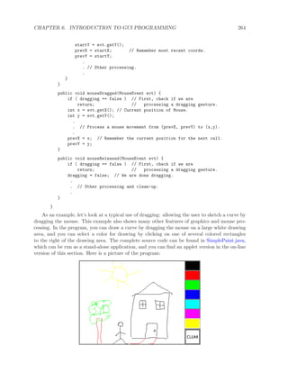 CHAPTER 6. INTRODUCTION TO GUI PROGRAMMING 264
startY = evt.getY();
prevX = startX; // Remember most recent coords.
prevY = startY;
.
. // Other processing.
.
}
}
public void mouseDragged(MouseEvent evt) {
if ( dragging == false ) // First, check if we are
return; // processing a dragging gesture.
int x = evt.getX(); // Current position of Mouse.
int y = evt.getY();
.
. // Process a mouse movement from (prevX, prevY) to (x,y).
.
prevX = x; // Remember the current position for the next call.
prevY = y;
}
public void mouseReleased(MouseEvent evt) {
if ( dragging == false ) // First, check if we are
return; // processing a dragging gesture.
dragging = false; // We are done dragging.
.
. // Other processing and clean-up.
.
}
}
As an example, let’s look at a typical use of dragging: allowing the user to sketch a curve by
dragging the mouse. This example also shows many other features of graphics and mouse pro-
cessing. In the program, you can draw a curve by dragging the mouse on a large white drawing
area, and you can select a color for drawing by clicking on one of several colored rectangles
to the right of the drawing area. The complete source code can be found in SimplePaint.java,
which can be run as a stand-alone application, and you can ﬁnd an applet version in the on-line
version of this section. Here is a picture of the program:
 