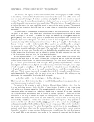 CHAPTER 6. INTRODUCTION TO GUI PROGRAMMING 265
I will discuss a few aspects of the source code here, but I encourage you to read it carefully
in its entirety. There are lots of informative comments in the source code. (The source code
uses one unusual technique: It deﬁnes a subclass of JApplet, but it also includes a main()
routine. The main() routine has nothing to do with the class’s use as an applet, but it makes it
possible to run the class as a stand-alone application. When this is done, the application opens
a window that shows the same panel that would be shown in the applet version. This example
thus shows how to write a single ﬁle that can be used either as a stand-alone application or as
an applet.)
The panel class for this example is designed to work for any reasonable size, that is, unless
the panel is too small. This means that coordinates are computed in terms of the actual
width and height of the panel. (The width and height are obtained by calling getWidth() and
getHeight().) This makes things quite a bit harder than they would be if we assumed some
particular ﬁxed size for the panel. Let’s look at some of these computations in detail. For
example, the large white drawing area extends from y = 3 to y = height - 3 vertically and
from x = 3 to x = width - 56 horizontally. These numbers are needed in order to interpret
the meaning of a mouse click. They take into account a gray border around the panel and the
color palette along the right edge of the panel. The gray border is 3 pixels wide. The colored
rectangles are 50 pixels wide. Together with the 3-pixel border around the panel and a 3-pixel
divider between the drawing area and the colored rectangles, this adds up to put the right edge
of the drawing area 56 pixels from the right edge of the panel.
A white square labeled “CLEAR” occupies a 50-by-50 pixel region beneath the colored rect-
angles on the right edge of the panel. Allowing for this square, we can ﬁgure out how much
vertical space is available for the seven colored rectangles, and then divide that space by 7 to
get the vertical space available for each rectangle. This quantity is represented by a variable,
colorSpace. Out of this space, 3 pixels are used as spacing between the rectangles, so the height
of each rectangle is colorSpace - 3. The top of the N-th rectangle is located (N*colorSpace
+ 3) pixels down from the top of the panel, assuming that we count the rectangles starting
with zero. This is because there are N rectangles above the N-th rectangle, each of which uses
colorSpace pixels. The extra 3 is for the border at the top of the panel. After all that, we can
write down the command for drawing the N-th rectangle:
g.fillRect(width - 53, N*colorSpace + 3, 50, colorSpace - 3);
That was not easy! But it shows the kind of careful thinking and precision graphics that are
sometimes necessary to get good results.
The mouse in this program is used to do three diﬀerent things: Select a color, clear the
drawing, and draw a curve. Only the third of these involves dragging, so not every mouse
click will start a dragging operation. The mousePressed() method has to look at the (x,y)
coordinates where the mouse was clicked and decide how to respond. If the user clicked on
the CLEAR rectangle, the drawing area is cleared by calling repaint(). If the user clicked
somewhere in the strip of colored rectangles, the corresponding color is selected for drawing.
This involves computing which color the user clicked on, which is done by dividing the y
coordinate by colorSpace. Finally, if the user clicked on the drawing area, a drag operation is
initiated. In this case, a boolean variable, dragging, is set to true so that the mouseDragged
and mouseReleased methods will know that a curve is being drawn. The code for this follows
the general form given above. The actual drawing of the curve is done in the mouseDragged()
method, which draws a line from the previous location of the mouse to its current location.
Some eﬀort is required to make sure that the line does not extend beyond the white drawing area
of the panel. This is not automatic, since as far as the computer is concerned, the border and
 