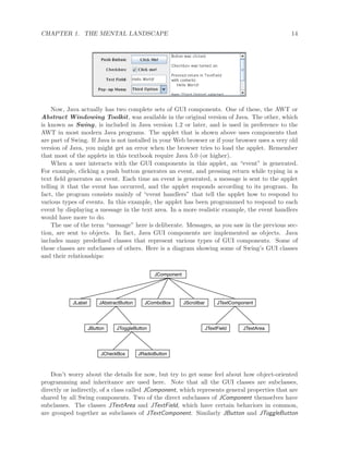 CHAPTER 1. THE MENTAL LANDSCAPE 14
Now, Java actually has two complete sets of GUI components. One of these, the AWT or
Abstract Windowing Toolkit, was available in the original version of Java. The other, which
is known as Swing, is included in Java version 1.2 or later, and is used in preference to the
AWT in most modern Java programs. The applet that is shown above uses components that
are part of Swing. If Java is not installed in your Web browser or if your browser uses a very old
version of Java, you might get an error when the browser tries to load the applet. Remember
that most of the applets in this textbook require Java 5.0 (or higher).
When a user interacts with the GUI components in this applet, an “event” is generated.
For example, clicking a push button generates an event, and pressing return while typing in a
text ﬁeld generates an event. Each time an event is generated, a message is sent to the applet
telling it that the event has occurred, and the applet responds according to its program. In
fact, the program consists mainly of “event handlers” that tell the applet how to respond to
various types of events. In this example, the applet has been programmed to respond to each
event by displaying a message in the text area. In a more realistic example, the event handlers
would have more to do.
The use of the term “message” here is deliberate. Messages, as you saw in the previous sec-
tion, are sent to objects. In fact, Java GUI components are implemented as objects. Java
includes many predeﬁned classes that represent various types of GUI components. Some of
these classes are subclasses of others. Here is a diagram showing some of Swing’s GUI classes
and their relationships:
JComponent
JLabel JAbstractButton JComboBox JTextComponent
JButton JToggleButton
JCheckBox JRadioButton
JScrollbar
JTextField JTextArea
Don’t worry about the details for now, but try to get some feel about how object-oriented
programming and inheritance are used here. Note that all the GUI classes are subclasses,
directly or indirectly, of a class called JComponent, which represents general properties that are
shared by all Swing components. Two of the direct subclasses of JComponent themselves have
subclasses. The classes JTextArea and JTextField, which have certain behaviors in common,
are grouped together as subclasses of JTextComponent. Similarly JButton and JToggleButton
 