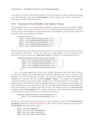 CHAPTER 6. INTRODUCTION TO GUI PROGRAMMING 266
the color bar are part of the drawing surface. If the user drags the mouse outside the drawing
area while drawing a line, the mouseDragged() routine changes the x and y coordinates to
make them lie within the drawing area.
6.4.5 Anonymous Event Handlers and Adapter Classes
As I mentioned above, it is a fairly common practice to use anonymous inner classes to deﬁne
listener objects. As discussed in Subsection 5.7.3, a special form of the new operator is used to
create an object that belongs to an anonymous class. For example, a mouse listener object can
be created with an expression of the form:
new MouseListener() {
public void mousePressed(MouseEvent evt) { . . . }
public void mouseReleased(MouseEvent evt) { . . . }
public void mouseClicked(MouseEvent evt) { . . . }
public void mouseEntered(MouseEvent evt) { . . . }
public void mouseExited(MouseEvent evt) { . . . }
}
This is all just one long expression that both deﬁnes an unnamed class and creates an object
that belongs to that class. To use the object as a mouse listener, it can be passed as the
parameter to some component’s addMouseListener() method in a command of the form:
component.addMouseListener( new MouseListener() {
public void mousePressed(MouseEvent evt) { . . . }
public void mouseReleased(MouseEvent evt) { . . . }
public void mouseClicked(MouseEvent evt) { . . . }
public void mouseEntered(MouseEvent evt) { . . . }
public void mouseExited(MouseEvent evt) { . . . }
} );
Now, in a typical application, most of the method deﬁnitions in this class will be empty.
A class that implements an interface must provide deﬁnitions for all the methods in that
interface, even if the deﬁnitions are empty. To avoid the tedium of writing empty method
deﬁnitions in cases like this, Java provides adapter classes. An adapter class implements
a listener interface by providing empty deﬁnitions for all the methods in the interface. An
adapter class is useful only as a basis for making subclasses. In the subclass, you can deﬁne just
those methods that you actually want to use. For the remaining methods, the empty deﬁnitions
that are provided by the adapter class will be used. The adapter class for the MouseListener
interface is named MouseAdapter. For example, if you want a mouse listener that only responds
to mouse-pressed events, you can use a command of the form:
component.addMouseListener( new MouseAdapter() {
public void mousePressed(MouseEvent evt) { . . . }
} );
To see how this works in a real example, let’s write another version of the ClickableRandom-
StringsApp application from Subsection 6.4.2. This version uses an anonymous class based on
MouseAdapter to handle mouse events:
import java.awt.Component;
import java.awt.event.MouseAdapter;
import java.awt.event.MouseEvent;
import java.awt.event.MouseListener;
 