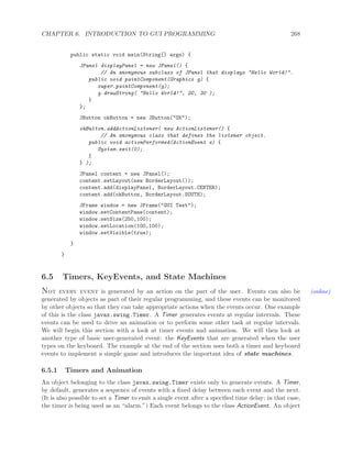 CHAPTER 6. INTRODUCTION TO GUI PROGRAMMING 268
public static void main(String[] args) {
JPanel displayPanel = new JPanel() {
// An anonymous subclass of JPanel that displays "Hello World!".
public void paintComponent(Graphics g) {
super.paintComponent(g);
g.drawString( "Hello World!", 20, 30 );
}
};
JButton okButton = new JButton("OK");
okButton.addActionListener( new ActionListener() {
// An anonymous class that defines the listener object.
public void actionPerformed(ActionEvent e) {
System.exit(0);
}
} );
JPanel content = new JPanel();
content.setLayout(new BorderLayout());
content.add(displayPanel, BorderLayout.CENTER);
content.add(okButton, BorderLayout.SOUTH);
JFrame window = new JFrame("GUI Test");
window.setContentPane(content);
window.setSize(250,100);
window.setLocation(100,100);
window.setVisible(true);
}
}
6.5 Timers, KeyEvents, and State Machines
Not every event is generated by an action on the part of the user. Events can also be (online)
generated by objects as part of their regular programming, and these events can be monitored
by other objects so that they can take appropriate actions when the events occur. One example
of this is the class javax.swing.Timer. A Timer generates events at regular intervals. These
events can be used to drive an animation or to perform some other task at regular intervals.
We will begin this section with a look at timer events and animation. We will then look at
another type of basic user-generated event: the KeyEvents that are generated when the user
types on the keyboard. The example at the end of the section uses both a timer and keyboard
events to implement a simple game and introduces the important idea of state machines.
6.5.1 Timers and Animation
An object belonging to the class javax.swing.Timer exists only to generate events. A Timer,
by default, generates a sequence of events with a ﬁxed delay between each event and the next.
(It is also possible to set a Timer to emit a single event after a speciﬁed time delay; in that case,
the timer is being used as an “alarm.”) Each event belongs to the class ActionEvent. An object
 