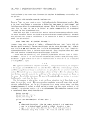 CHAPTER 6. INTRODUCTION TO GUI PROGRAMMING 269
that is to listen for the events must implement the interface ActionListener, which deﬁnes just
one method:
public void actionPerformed(ActionEvent evt)
To use a Timer, you must create an object that implements the ActionListener interface. That
is, the object must belong to a class that is declared to “implement ActionListener”, and
that class must deﬁne the actionPerformed method. Then, if the object is set to listen for
events from the timer, the code in the listener’s actionPerformed method will be executed
every time the timer generates an event.
Since there is no point to having a timer without having a listener to respond to its events,
the action listener for a timer is speciﬁed as a parameter in the timer’s constructor. The time
delay between timer events is also speciﬁed in the constructor. If timer is a variable of type
Timer, then the statement
timer = new Timer( millisDelay, listener );
creates a timer with a delay of millisDelay milliseconds between events (where 1000 mil-
liseconds equal one second). Events from the timer are sent to the listener. (millisDelay
must be of type int, and listener must be of type ActionListener.) Note that a timer is not
guaranteed to deliver events at precisely regular intervals. If the computer is busy with some
other task, an event might be delayed or even dropped altogether.
A timer does not automatically start generating events when the timer object is created.
The start() method in the timer must be called to tell the timer to start generating events.
The timer’s stop() method can be used to turn the stream of events oﬀ—it can be restarted
by calling start() again.
∗ ∗ ∗
One application of timers is computer animation. A computer animation is just a sequence
of still images, presented to the user one after the other. If the time between images is short,
and if the change from one image to another is not too great, then the user perceives continuous
motion. The easiest way to do animation in Java is to use a Timer to drive the animation. Each
time the timer generates an event, the next frame of the animation is computed and drawn on
the screen—the code that implements this goes in the actionPerformed method of an object
that listens for events from the timer.
Our ﬁrst example of using a timer is not exactly an animation, but it does display a new
image for each timer event. The program shows randomly generated images that vaguely
resemble works of abstract art. In fact, the program draws a new random image every time
its paintComponent() method is called, and the response to a timer event is simply to call
repaint(), which in turn triggers a call to paintComponent. The work of the program is done
in a subclass of JPanel, which starts like this:
import java.awt.*;
import java.awt.event.*;
import javax.swing.*;
public class RandomArtPanel extends JPanel {
/**
* A RepaintAction object calls the repaint method of this panel each
* time its actionPerformed() method is called. An object of this
* type is used as an action listener for a Timer that generates an
* ActionEvent every four seconds. The result is that the panel is
 