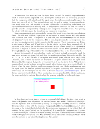 CHAPTER 6. INTRODUCTION TO GUI PROGRAMMING 271
A component that wants to have the input focus can call the method requestFocus(),
which is deﬁned in the Component class. Calling this method does not absolutely guarantee
that the component will actually get the input focus. Several components might request the
focus; only one will get it. This method should only be used in certain circumstances in any
case, since it can be a rude surprise to the user to have the focus suddenly pulled away from
a component that the user is working with. In a typical user interface, the user can choose to
give the focus to a component by clicking on that component with the mouse. And pressing
the tab key will often move the focus from one component to another.
Some components do not automatically request the input focus when the user clicks on
them. To solve this problem, a program has to register a mouse listener with the compo-
nent to detect user clicks. In response to a user click, the mousePressed() method should
call requestFocus() for the component. This is true, in particular, for the components that
are used as drawing surfaces in the examples in this chapter. These components are deﬁned
as subclasses of JPanel, and JPanel objects do not receive the input focus automatically. If
you want to be able to use the keyboard to interact with a JPanel named drawingSurface,
you have to register a listener to listen for mouse events on the drawingSurface and call
drawingSurface.requestFocus() in the mousePressed() method of the listener object.
As our ﬁrst example of processing key events, we look at a simple program in which the
user moves a square up, down, left, and right by pressing arrow keys. When the user hits the
’R’, ’G’, ’B’, or ’K’ key, the color of the square is set to red, green, blue, or black, respectively.
Of course, none of these key events are delivered to the panel unless it has the input focus.
The panel in the program changes its appearance when it has the input focus: When it does,
a cyan-colored border is drawn around the panel; when it does not, a gray-colored border is
drawn. Also, the panel displays a diﬀerent message in each case. If the panel does not have
the input focus, the user can give the input focus to the panel by clicking on it. The complete
source code for this example can be found in the ﬁle KeyboardAndFocusDemo.java. I will
discuss some aspects of it below. After reading this section, you should be able to understand
the source code in its entirety. Here is what the program looks like in its focused state:
In Java, keyboard event objects belong to a class called KeyEvent. An object that needs to
listen for KeyEvents must implement the interface named KeyListener. Furthermore, the object
must be registered with a component by calling the component’s addKeyListener() method.
The registration is done with the command “component.addKeyListener(listener);” where
listener is the object that is to listen for key events, and component is the object that will
generate the key events (when it has the input focus). It is possible for component and listener
to be the same object. All this is, of course, directly analogous to what you learned about mouse
events in the previous section. The KeyListener interface deﬁnes the following methods, which
must be included in any class that implements KeyListener:
 