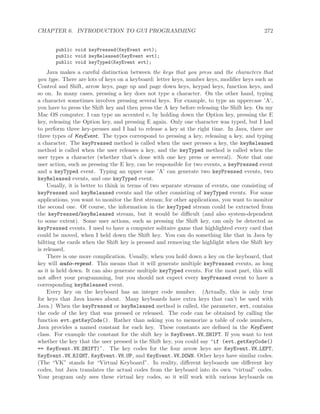 CHAPTER 6. INTRODUCTION TO GUI PROGRAMMING 272
public void keyPressed(KeyEvent evt);
public void keyReleased(KeyEvent evt);
public void keyTyped(KeyEvent evt);
Java makes a careful distinction between the keys that you press and the characters that
you type. There are lots of keys on a keyboard: letter keys, number keys, modiﬁer keys such as
Control and Shift, arrow keys, page up and page down keys, keypad keys, function keys, and
so on. In many cases, pressing a key does not type a character. On the other hand, typing
a character sometimes involves pressing several keys. For example, to type an uppercase ’A’,
you have to press the Shift key and then press the A key before releasing the Shift key. On my
Mac OS computer, I can type an accented e, by holding down the Option key, pressing the E
key, releasing the Option key, and pressing E again. Only one character was typed, but I had
to perform three key-presses and I had to release a key at the right time. In Java, there are
three types of KeyEvent. The types correspond to pressing a key, releasing a key, and typing
a character. The keyPressed method is called when the user presses a key, the keyReleased
method is called when the user releases a key, and the keyTyped method is called when the
user types a character (whether that’s done with one key press or several). Note that one
user action, such as pressing the E key, can be responsible for two events, a keyPressed event
and a keyTyped event. Typing an upper case ’A’ can generate two keyPressed events, two
keyReleased events, and one keyTyped event.
Usually, it is better to think in terms of two separate streams of events, one consisting of
keyPressed and keyReleased events and the other consisting of keyTyped events. For some
applications, you want to monitor the ﬁrst stream; for other applications, you want to monitor
the second one. Of course, the information in the keyTyped stream could be extracted from
the keyPressed/keyReleased stream, but it would be diﬃcult (and also system-dependent
to some extent). Some user actions, such as pressing the Shift key, can only be detected as
keyPressed events. I used to have a computer solitaire game that highlighted every card that
could be moved, when I held down the Shift key. You can do something like that in Java by
hiliting the cards when the Shift key is pressed and removing the highlight when the Shift key
is released.
There is one more complication. Usually, when you hold down a key on the keyboard, that
key will auto-repeat. This means that it will generate multiple keyPressed events, as long
as it is held down. It can also generate multiple keyTyped events. For the most part, this will
not aﬀect your programming, but you should not expect every keyPressed event to have a
corresponding keyReleased event.
Every key on the keyboard has an integer code number. (Actually, this is only true
for keys that Java knows about. Many keyboards have extra keys that can’t be used with
Java.) When the keyPressed or keyReleased method is called, the parameter, evt, contains
the code of the key that was pressed or released. The code can be obtained by calling the
function evt.getKeyCode(). Rather than asking you to memorize a table of code numbers,
Java provides a named constant for each key. These constants are deﬁned in the KeyEvent
class. For example the constant for the shift key is KeyEvent.VK SHIFT. If you want to test
whether the key that the user pressed is the Shift key, you could say “if (evt.getKeyCode()
== KeyEvent.VK SHIFT)”. The key codes for the four arrow keys are KeyEvent.VK LEFT,
KeyEvent.VK RIGHT, KeyEvent.VK UP, and KeyEvent.VK DOWN. Other keys have similar codes.
(The “VK” stands for “Virtual Keyboard”. In reality, diﬀerent keyboards use diﬀerent key
codes, but Java translates the actual codes from the keyboard into its own “virtual” codes.
Your program only sees these virtual key codes, so it will work with various keyboards on
 