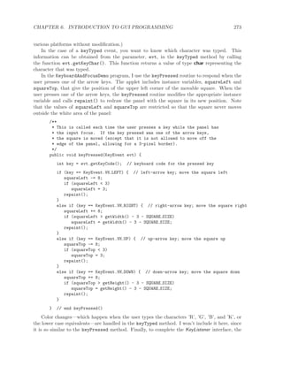 CHAPTER 6. INTRODUCTION TO GUI PROGRAMMING 273
various platforms without modiﬁcation.)
In the case of a keyTyped event, you want to know which character was typed. This
information can be obtained from the parameter, evt, in the keyTyped method by calling
the function evt.getKeyChar(). This function returns a value of type char representing the
character that was typed.
In the KeyboardAndFocusDemo program, I use the keyPressed routine to respond when the
user presses one of the arrow keys. The applet includes instance variables, squareLeft and
squareTop, that give the position of the upper left corner of the movable square. When the
user presses one of the arrow keys, the keyPressed routine modiﬁes the appropriate instance
variable and calls repaint() to redraw the panel with the square in its new position. Note
that the values of squareLeft and squareTop are restricted so that the square never moves
outside the white area of the panel:
/**
* This is called each time the user presses a key while the panel has
* the input focus. If the key pressed was one of the arrow keys,
* the square is moved (except that it is not allowed to move off the
* edge of the panel, allowing for a 3-pixel border).
*/
public void keyPressed(KeyEvent evt) {
int key = evt.getKeyCode(); // keyboard code for the pressed key
if (key == KeyEvent.VK LEFT) { // left-arrow key; move the square left
squareLeft -= 8;
if (squareLeft < 3)
squareLeft = 3;
repaint();
}
else if (key == KeyEvent.VK RIGHT) { // right-arrow key; move the square right
squareLeft += 8;
if (squareLeft > getWidth() - 3 - SQUARE SIZE)
squareLeft = getWidth() - 3 - SQUARE SIZE;
repaint();
}
else if (key == KeyEvent.VK UP) { // up-arrow key; move the square up
squareTop -= 8;
if (squareTop < 3)
squareTop = 3;
repaint();
}
else if (key == KeyEvent.VK DOWN) { // down-arrow key; move the square down
squareTop += 8;
if (squareTop > getHeight() - 3 - SQUARE SIZE)
squareTop = getHeight() - 3 - SQUARE SIZE;
repaint();
}
} // end keyPressed()
Color changes—which happen when the user types the characters ’R’, ’G’, ’B’, and ’K’, or
the lower case equivalents—are handled in the keyTyped method. I won’t include it here, since
it is so similar to the keyPressed method. Finally, to complete the KeyListener interface, the
 