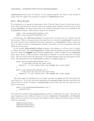 CHAPTER 6. INTRODUCTION TO GUI PROGRAMMING 274
keyReleased method must be deﬁned. In the sample program, the body of this method is
empty since the applet does nothing in response to keyReleased events.
6.5.3 Focus Events
If a component is to change its appearance when it has the input focus, it needs some way to
know when it has the focus. In Java, objects are notiﬁed about changes of input focus by events
of type FocusEvent. An object that wants to be notiﬁed of changes in focus can implement the
FocusListener interface. This interface declares two methods:
public void focusGained(FocusEvent evt);
public void focusLost(FocusEvent evt);
Furthermore, the addFocusListener() method must be used to set up a listener for the
focus events. When a component gets the input focus, it calls the focusGained() method of
any object that has been registered with that component as a FocusListener. When it loses the
focus, it calls the listener’s focusLost() method. Sometimes, it is the component itself that
listens for focus events.
In the sample KeyboardAndFocusDemo program, the response to a focus event is simply
to redraw the panel. The paintComponent() method checks whether the panel has the input
focus by calling the boolean-valued function hasFocus(), which is deﬁned in the Component
class, and it draws a diﬀerent picture depending on whether or not the panel has the input
focus. The net result is that the appearance of the panel changes when the panel gains or loses
focus. The methods from the FocusListener interface are deﬁned simply as:
public void focusGained(FocusEvent evt) {
// The panel now has the input focus.
repaint(); // will redraw with a new message and a cyan border
}
public void focusLost(FocusEvent evt) {
// The panel has now lost the input focus.
repaint(); // will redraw with a new message and a gray border
}
The other aspect of handling focus is to make sure that the panel gets the focus when the
user clicks on it. To do this, the panel implements the MouseListener interface and listens for
mouse events on itself. It deﬁnes a mousePressed routine that asks that the input focus be
given to the panel:
public void mousePressed(MouseEvent evt) {
requestFocus();
}
The other four methods of the mouseListener interface are deﬁned to be empty. Note that the
panel implements three diﬀerent listener interfaces, KeyListener, FocusListener, and MouseLis-
tener, and the constructor in the panel class registers itself to listen for all three types of events
with the statements:
addKeyListener(this);
addFocusListener(this);
addMouseListener(this);
 