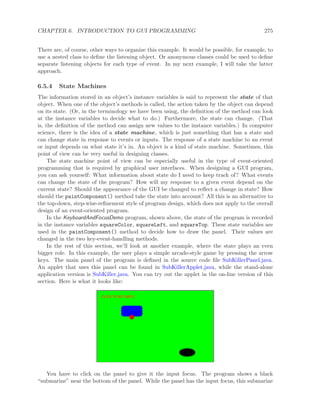 CHAPTER 6. INTRODUCTION TO GUI PROGRAMMING 275
There are, of course, other ways to organize this example. It would be possible, for example, to
use a nested class to deﬁne the listening object. Or anonymous classes could be used to deﬁne
separate listening objects for each type of event. In my next example, I will take the latter
approach.
6.5.4 State Machines
The information stored in an object’s instance variables is said to represent the state of that
object. When one of the object’s methods is called, the action taken by the object can depend
on its state. (Or, in the terminology we have been using, the deﬁnition of the method can look
at the instance variables to decide what to do.) Furthermore, the state can change. (That
is, the deﬁnition of the method can assign new values to the instance variables.) In computer
science, there is the idea of a state machine, which is just something that has a state and
can change state in response to events or inputs. The response of a state machine to an event
or input depends on what state it’s in. An object is a kind of state machine. Sometimes, this
point of view can be very useful in designing classes.
The state machine point of view can be especially useful in the type of event-oriented
programming that is required by graphical user interfaces. When designing a GUI program,
you can ask yourself: What information about state do I need to keep track of? What events
can change the state of the program? How will my response to a given event depend on the
current state? Should the appearance of the GUI be changed to reﬂect a change in state? How
should the paintComponent() method take the state into account? All this is an alternative to
the top-down, step-wise-reﬁnement style of program design, which does not apply to the overall
design of an event-oriented program.
In the KeyboardAndFocusDemo program, shown above, the state of the program is recorded
in the instance variables squareColor, squareLeft, and squareTop. These state variables are
used in the paintComponent() method to decide how to draw the panel. Their values are
changed in the two key-event-handling methods.
In the rest of this section, we’ll look at another example, where the state plays an even
bigger role. In this example, the user plays a simple arcade-style game by pressing the arrow
keys. The main panel of the program is deﬁned in the source code ﬁle SubKillerPanel.java.
An applet that uses this panel can be found in SubKillerApplet.java, while the stand-alone
application version is SubKiller.java. You can try out the applet in the on-line version of this
section. Here is what it looks like:
You have to click on the panel to give it the input focus. The program shows a black
“submarine” near the bottom of the panel. While the panel has the input focus, this submarine
 