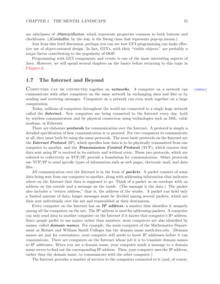 CHAPTER 1. THE MENTAL LANDSCAPE 15
are subclasses of JAbstractButton, which represents properties common to both buttons and
checkboxes. (JComboBox, by the way, is the Swing class that represents pop-up menus.)
Just from this brief discussion, perhaps you can see how GUI programming can make eﬀec-
tive use of object-oriented design. In fact, GUI’s, with their “visible objects,” are probably a
major factor contributing to the popularity of OOP.
Programming with GUI components and events is one of the most interesting aspects of
Java. However, we will spend several chapters on the basics before returning to this topic in
Chapter 6.
1.7 The Internet and Beyond
Computers can be connected together on networks. A computer on a network can (online)
communicate with other computers on the same network by exchanging data and ﬁles or by
sending and receiving messages. Computers on a network can even work together on a large
computation.
Today, millions of computers throughout the world are connected to a single huge network
called the Internet. New computers are being connected to the Internet every day, both
by wireless communication and by physical connection using technologies such as DSL, cable
modems, or Ethernet.
There are elaborate protocols for communication over the Internet. A protocol is simply a
detailed speciﬁcation of how communication is to proceed. For two computers to communicate
at all, they must both be using the same protocols. The most basic protocols on the Internet are
the Internet Protocol (IP), which speciﬁes how data is to be physically transmitted from one
computer to another, and the Transmission Control Protocol (TCP), which ensures that
data sent using IP is received in its entirety and without error. These two protocols, which are
referred to collectively as TCP/IP, provide a foundation for communication. Other protocols
use TCP/IP to send speciﬁc types of information such as web pages, electronic mail, and data
ﬁles.
All communication over the Internet is in the form of packets. A packet consists of some
data being sent from one computer to another, along with addressing information that indicates
where on the Internet that data is supposed to go. Think of a packet as an envelope with an
address on the outside and a message on the inside. (The message is the data.) The packet
also includes a “return address,” that is, the address of the sender. A packet can hold only
a limited amount of data; longer messages must be divided among several packets, which are
then sent individually over the net and reassembled at their destination.
Every computer on the Internet has an IP address, a number that identiﬁes it uniquely
among all the computers on the net. The IP address is used for addressing packets. A computer
can only send data to another computer on the Internet if it knows that computer’s IP address.
Since people prefer to use names rather than numbers, most computers are also identiﬁed by
names, called domain names. For example, the main computer of the Mathematics Depart-
ment at Hobart and William Smith Colleges has the domain name math.hws.edu. (Domain
names are just for convenience; your computer still needs to know IP addresses before it can
communicate. There are computers on the Internet whose job it is to translate domain names
to IP addresses. When you use a domain name, your computer sends a message to a domain
name server to ﬁnd out the corresponding IP address. Then, your computer uses the IP address,
rather than the domain name, to communicate with the other computer.)
The Internet provides a number of services to the computers connected to it (and, of course,
 