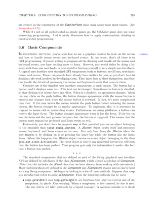 CHAPTER 6. INTRODUCTION TO GUI PROGRAMMING 278
are created in the constructor of the SubKillerPanel class using anonymous inner classes. (See
Subsection 6.4.5.)
While it’s not at all sophisticated as arcade games go, the SubKiller game does use some
interesting programming. And it nicely illustrates how to apply state-machine thinking in
event-oriented programming.
6.6 Basic Components
In preceding sections, you’ve seen how to use a graphics context to draw on the screen (online)
and how to handle mouse events and keyboard events. In one sense, that’s all there is to
GUI programming. If you’re willing to program all the drawing and handle all the mouse and
keyboard events, you have nothing more to learn. However, you would either be doing a lot
more work than you need to do, or you would be limiting yourself to very simple user interfaces.
A typical user interface uses standard GUI components such as buttons, scroll bars, text-input
boxes, and menus. These components have already been written for you, so you don’t have to
duplicate the work involved in developing them. They know how to draw themselves, and they
can handle the details of processing the mouse and keyboard events that concern them.
Consider one of the simplest user interface components, a push button. The button has a
border, and it displays some text. This text can be changed. Sometimes the button is disabled,
so that clicking on it doesn’t have any eﬀect. When it is disabled, its appearance changes. When
the user clicks on the push button, the button changes appearance while the mouse button is
pressed and changes back when the mouse button is released. In fact, it’s more complicated
than that. If the user moves the mouse outside the push button before releasing the mouse
button, the button changes to its regular appearance. To implement this, it is necessary to
respond to mouse exit or mouse drag events. Furthermore, on many platforms, a button can
receive the input focus. The button changes appearance when it has the focus. If the button
has the focus and the user presses the space bar, the button is triggered. This means that the
button must respond to keyboard and focus events as well.
Fortunately, you don’t have to program any of this, provided you use an object belonging
to the standard class javax.swing.JButton. A JButton object draws itself and processes
mouse, keyboard, and focus events on its own. You only hear from the JButton when the
user triggers it by clicking on it or pressing the space bar while the button has the input
focus. When this happens, the JButton object creates an event object belonging to the class
java.awt.event.ActionEvent. The event object is sent to any registered listeners to tell them
that the button has been pushed. Your program gets only the information it needs—the fact
that a button was pushed.
∗ ∗ ∗
The standard components that are deﬁned as part of the Swing graphical user interface
API are deﬁned by subclasses of the class JComponent, which is itself a subclass of Component.
(Note that this includes the JPanel class that we have already been working with extensively.)
Many useful methods are deﬁned in the Component and JComponent classes and so can be used
with any Swing component. We begin by looking at a few of these methods. Suppose that comp
is a variable that refers to some JComponent. Then the following methods can be used:
• comp.getWidth() and comp.getHeight() are functions that give the current size of the
component, in pixels. One warning: When a component is ﬁrst created, its size is zero.
The size will be set later, probably by a layout manager. A common mistake is to check
 