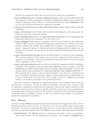CHAPTER 6. INTRODUCTION TO GUI PROGRAMMING 279
the size of a component before that size has been set, such as in a constructor.
• comp.setEnabled(true) and comp.setEnabled(false) can be used to enable and disable
the component. When a component is disabled, its appearance might change, and the user
cannot do anything with it. There is a boolean-valued function, comp.isEnabled() that
you can call to discover whether the component is enabled.
• comp.setVisible(true) and comp.setVisible(false) can be called to hide or show the
component.
• comp.setFont(font) sets the font that is used for text displayed on the component. See
Subsection 6.3.3 for a discussion of fonts.
• comp.setBackground(color) and comp.setForeground(color) set the background and
foreground colors for the component. See Subsection 6.3.2.
• comp.setOpaque(true) tells the component that the area occupied by the component
should be ﬁlled with the component’s background color before the content of the com-
ponent is painted. By default, only JLabels are non-opaque. A non-opaque, or “trans-
parent”, component ignores its background color and simply paints its content over the
content of its container. This usually means that it inherits the background color from its
container.
• comp.setToolTipText(string) sets the speciﬁed string as a “tool tip” for the component.
The tool tip is displayed if the mouse cursor is in the component and the mouse is not
moved for a few seconds. The tool tip should give some information about the meaning
of the component or how to use it.
• comp.setPreferredSize(size) sets the size at which the component should be displayed,
if possible. The parameter is of type java.awt.Dimension, where an object of type Di-
mension has two public integer-valued instance variables, width and height. A call to this
method usually looks something like “setPreferredSize( new Dimension(100,50) )”.
The preferred size is used as a hint by layout managers, but will not be respected in all
cases. Standard components generally compute a correct preferred size automatically, but
it can be useful to set it in some cases. For example, if you use a JPanel as a drawing
surface, it is usually a good idea to set a preferred size for it.
Note that using any component is a multi-step process. The component object must be
created with a constructor. It must be added to a container. In many cases, a listener must
be registered to respond to events from the component. And in some cases, a reference to the
component must be saved in an instance variable so that the component can be manipulated by
the program after it has been created. In this section, we will look at a few of the basic standard
components that are available in Swing. In the next section we will consider the problem of
laying out components in containers.
6.6.1 JButton
An object of class JButton is a push button that the user can click to trigger some action. You’ve
already seen buttons used in Section 6.1 and Section 6.2, but we consider them in much more
detail here. To use any component eﬀectively, there are several aspects of the corresponding
class that you should be familiar with. For JButton, as an example, I list these aspects explicitly:
• Constructors: The JButton class has a constructor that takes a string as a parameter.
This string becomes the text displayed on the button. For example: stopGoButton =
 