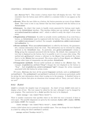 CHAPTER 6. INTRODUCTION TO GUI PROGRAMMING 280
new JButton("Go"). This creates a button object that will display the text, “Go” (but
remember that the button must still be added to a container before it can appear on the
screen).
• Events: When the user clicks on a button, the button generates an event of type Action-
Event. This event is sent to any listener that has been registered with the button as an
ActionListener.
• Listeners: An object that wants to handle events generated by buttons must imple-
ment the ActionListener interface. This interface deﬁnes just one method, “public void
actionPerformed(ActionEvent evt)”, which is called to notify the object of an action
event.
• Registration of Listeners: In order to actually receive notiﬁcation of an event from a
button, an ActionListener must be registered with the button. This is done with the but-
ton’s addActionListener() method. For example: stopGoButton.addActionListener(
buttonHandler );
• Event methods: When actionPerformed(evt) is called by the button, the parameter,
evt, contains information about the event. This information can be retrieved by calling
methods in the ActionEvent class. In particular, evt.getActionCommand() returns a
String giving the command associated with the button. By default, this command is the
text that is displayed on the button, but it is possible to set it to some other string. The
method evt.getSource() returns a reference to the Object that produced the event,
that is, to the JButton that was pressed. The return value is of type Object, not JButton,
because other types of components can also produce ActionEvents.
• Component methods: Several useful methods are deﬁned in the JButton class. For
example, stopGoButton.setText("Stop") changes the text displayed on the button to
“Stop”. And stopGoButton.setActionCommand("sgb") changes the action command
associated with this button for action events.
Of course, JButtons also have all the general Component methods, such as setEnabled()
and setFont(). The setEnabled() and setText() methods of a button are particularly useful
for giving the user information about what is going on in the program. A disabled button is
better than a button that gives an obnoxious error message such as “Sorry, you can’t click on
me now!”
6.6.2 JLabel
JLabel is certainly the simplest type of component. An object of type JLabel exists just to
display a line of text. The text cannot be edited by the user, although it can be changed by
your program. The constructor for a JLabel speciﬁes the text to be displayed:
JLabel message = new JLabel("Hello World!");
There is another constructor that speciﬁes where in the label the text is located, if there is
extra space. The possible alignments are given by the constants JLabel.LEFT, JLabel.CENTER,
and JLabel.RIGHT. For example,
JLabel message = new JLabel("Hello World!", JLabel.CENTER);
creates a label whose text is centered in the available space. You can change the text displayed
in a label by calling the label’s setText() method:
message.setText("Goodbye World!");
 