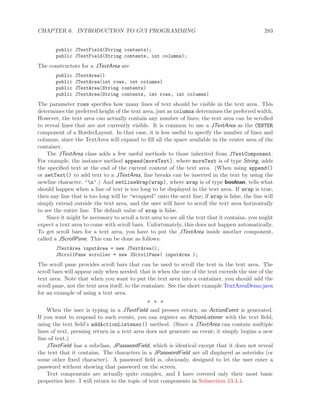 CHAPTER 6. INTRODUCTION TO GUI PROGRAMMING 283
public JTextField(String contents);
public JTextField(String contents, int columns);
The constructors for a JTextArea are
public JTextArea()
public JTextArea(int rows, int columns)
public JTextArea(String contents)
public JTextArea(String contents, int rows, int columns)
The parameter rows speciﬁes how many lines of text should be visible in the text area. This
determines the preferred height of the text area, just as columns determines the preferred width.
However, the text area can actually contain any number of lines; the text area can be scrolled
to reveal lines that are not currently visible. It is common to use a JTextArea as the CENTER
component of a BorderLayout. In that case, it is less useful to specify the number of lines and
columns, since the TextArea will expand to ﬁll all the space available in the center area of the
container.
The JTextArea class adds a few useful methods to those inherited from JTextComponent.
For example, the instance method append(moreText), where moreText is of type String, adds
the speciﬁed text at the end of the current content of the text area. (When using append()
or setText() to add text to a JTextArea, line breaks can be inserted in the text by using the
newline character, ’n’.) And setLineWrap(wrap), where wrap is of type boolean, tells what
should happen when a line of text is too long to be displayed in the text area. If wrap is true,
then any line that is too long will be “wrapped” onto the next line; if wrap is false, the line will
simply extend outside the text area, and the user will have to scroll the text area horizontally
to see the entire line. The default value of wrap is false.
Since it might be necessary to scroll a text area to see all the text that it contains, you might
expect a text area to come with scroll bars. Unfortunately, this does not happen automatically.
To get scroll bars for a text area, you have to put the JTextArea inside another component,
called a JScrollPane. This can be done as follows:
JTextArea inputArea = new JTextArea();
JScrollPane scroller = new JScrollPane( inputArea );
The scroll pane provides scroll bars that can be used to scroll the text in the text area. The
scroll bars will appear only when needed, that is when the size of the text exceeds the size of the
text area. Note that when you want to put the text area into a container, you should add the
scroll pane, not the text area itself, to the container. See the short example TextAreaDemo.java
for an example of using a text area.
∗ ∗ ∗
When the user is typing in a JTextField and presses return, an ActionEvent is generated.
If you want to respond to such events, you can register an ActionListener with the text ﬁeld,
using the text ﬁeld’s addActionListener() method. (Since a JTextArea can contain multiple
lines of text, pressing return in a text area does not generate an event; it simply begins a new
line of text.)
JTextField has a subclass, JPasswordField, which is identical except that it does not reveal
the text that it contains. The characters in a JPasswordField are all displayed as asterisks (or
some other ﬁxed character). A password ﬁeld is, obviously, designed to let the user enter a
password without showing that password on the screen.
Text components are actually quite complex, and I have covered only their most basic
properties here. I will return to the topic of text components in Subsection 13.4.4.
 