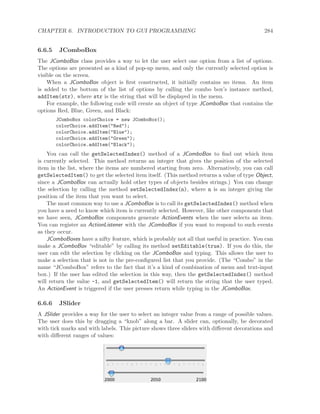 CHAPTER 6. INTRODUCTION TO GUI PROGRAMMING 284
6.6.5 JComboBox
The JComboBox class provides a way to let the user select one option from a list of options.
The options are presented as a kind of pop-up menu, and only the currently selected option is
visible on the screen.
When a JComboBox object is ﬁrst constructed, it initially contains no items. An item
is added to the bottom of the list of options by calling the combo box’s instance method,
addItem(str), where str is the string that will be displayed in the menu.
For example, the following code will create an object of type JComboBox that contains the
options Red, Blue, Green, and Black:
JComboBox colorChoice = new JComboBox();
colorChoice.addItem("Red");
colorChoice.addItem("Blue");
colorChoice.addItem("Green");
colorChoice.addItem("Black");
You can call the getSelectedIndex() method of a JComboBox to ﬁnd out which item
is currently selected. This method returns an integer that gives the position of the selected
item in the list, where the items are numbered starting from zero. Alternatively, you can call
getSelectedItem() to get the selected item itself. (This method returns a value of type Object,
since a JComboBox can actually hold other types of objects besides strings.) You can change
the selection by calling the method setSelectedIndex(n), where n is an integer giving the
position of the item that you want to select.
The most common way to use a JComboBox is to call its getSelectedIndex() method when
you have a need to know which item is currently selected. However, like other components that
we have seen, JComboBox components generate ActionEvents when the user selects an item.
You can register an ActionListener with the JComboBox if you want to respond to such events
as they occur.
JComboBoxes have a nifty feature, which is probably not all that useful in practice. You can
make a JComboBox “editable” by calling its method setEditable(true). If you do this, the
user can edit the selection by clicking on the JComboBox and typing. This allows the user to
make a selection that is not in the pre-conﬁgured list that you provide. (The “Combo” in the
name “JComboBox” refers to the fact that it’s a kind of combination of menu and text-input
box.) If the user has edited the selection in this way, then the getSelectedIndex() method
will return the value -1, and getSelectedItem() will return the string that the user typed.
An ActionEvent is triggered if the user presses return while typing in the JComboBox.
6.6.6 JSlider
A JSlider provides a way for the user to select an integer value from a range of possible values.
The user does this by dragging a “knob” along a bar. A slider can, optionally, be decorated
with tick marks and with labels. This picture shows three sliders with diﬀerent decorations and
with diﬀerent ranges of values:
 
