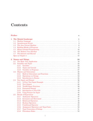 Contents
Preface x
1 The Mental Landscape 1
1.1 Machine Language . . . . . . . . . . . . . . . . . . . . . . . . . . . . . . . . . . . 1
1.2 Asynchronous Events . . . . . . . . . . . . . . . . . . . . . . . . . . . . . . . . . . 3
1.3 The Java Virtual Machine . . . . . . . . . . . . . . . . . . . . . . . . . . . . . . . 6
1.4 Building Blocks of Programs . . . . . . . . . . . . . . . . . . . . . . . . . . . . . 8
1.5 Object-oriented Programming . . . . . . . . . . . . . . . . . . . . . . . . . . . . . 10
1.6 The Modern User Interface . . . . . . . . . . . . . . . . . . . . . . . . . . . . . . 13
1.7 The Internet and Beyond . . . . . . . . . . . . . . . . . . . . . . . . . . . . . . . 15
Quiz on Chapter 1 . . . . . . . . . . . . . . . . . . . . . . . . . . . . . . . . . . . . . . 18
2 Names and Things 19
2.1 The Basic Java Application . . . . . . . . . . . . . . . . . . . . . . . . . . . . . . 19
2.2 Variables and Types . . . . . . . . . . . . . . . . . . . . . . . . . . . . . . . . . . 22
2.2.1 Variables . . . . . . . . . . . . . . . . . . . . . . . . . . . . . . . . . . . . 23
2.2.2 Types and Literals . . . . . . . . . . . . . . . . . . . . . . . . . . . . . . . 24
2.2.3 Variables in Programs . . . . . . . . . . . . . . . . . . . . . . . . . . . . . 27
2.3 Objects and Subroutines . . . . . . . . . . . . . . . . . . . . . . . . . . . . . . . . 28
2.3.1 Built-in Subroutines and Functions . . . . . . . . . . . . . . . . . . . . . . 29
2.3.2 Operations on Strings . . . . . . . . . . . . . . . . . . . . . . . . . . . . . 33
2.3.3 Introduction to Enums . . . . . . . . . . . . . . . . . . . . . . . . . . . . . 35
2.4 Text Input and Output . . . . . . . . . . . . . . . . . . . . . . . . . . . . . . . . 36
2.4.1 A First Text Input Example . . . . . . . . . . . . . . . . . . . . . . . . . . 37
2.4.2 Text Output . . . . . . . . . . . . . . . . . . . . . . . . . . . . . . . . . . 38
2.4.3 TextIO Input Functions . . . . . . . . . . . . . . . . . . . . . . . . . . . . 39
2.4.4 Formatted Output . . . . . . . . . . . . . . . . . . . . . . . . . . . . . . . 42
2.4.5 Introduction to File I/O . . . . . . . . . . . . . . . . . . . . . . . . . . . . 43
2.4.6 Using Scanner for Input . . . . . . . . . . . . . . . . . . . . . . . . . . . . 45
2.5 Details of Expressions . . . . . . . . . . . . . . . . . . . . . . . . . . . . . . . . . 46
2.5.1 Arithmetic Operators . . . . . . . . . . . . . . . . . . . . . . . . . . . . . 47
2.5.2 Increment and Decrement . . . . . . . . . . . . . . . . . . . . . . . . . . . 47
2.5.3 Relational Operators . . . . . . . . . . . . . . . . . . . . . . . . . . . . . . 48
2.5.4 Boolean Operators . . . . . . . . . . . . . . . . . . . . . . . . . . . . . . . 49
2.5.5 Conditional Operator . . . . . . . . . . . . . . . . . . . . . . . . . . . . . 50
2.5.6 Assignment Operators and Type-Casts . . . . . . . . . . . . . . . . . . . . 50
2.5.7 Type Conversion of Strings . . . . . . . . . . . . . . . . . . . . . . . . . . 51
2.5.8 Precedence Rules . . . . . . . . . . . . . . . . . . . . . . . . . . . . . . . . 52
i
 