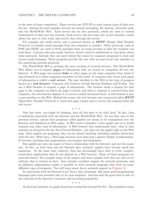 CHAPTER 1. THE MENTAL LANDSCAPE 16
to the users of those computers). These services use TCP/IP to send various types of data over
the net. Among the most popular services are instant messaging, ﬁle sharing, electronic mail,
and the World-Wide Web. Each service has its own protocols, which are used to control
transmission of data over the network. Each service also has some sort of user interface, which
allows the user to view, send, and receive data through the service.
For example, the email service uses a protocol known as SMTP (Simple Mail Transfer
Protocol) to transfer email messages from one computer to another. Other protocols, such as
POP and IMAP, are used to fetch messages from an email account so that the recipient can
read them. A person who uses email, however, doesn’t need to understand or even know about
these protocols. Instead, they are used behind the scenes by computer programs to send and
receive email messages. These programs provide the user with an easy-to-use user interface to
the underlying network protocols.
The World-Wide Web is perhaps the most exciting of network services. The World-Wide
Web allows you to request pages of information that are stored on computers all over the
Internet. A Web page can contain links to other pages on the same computer from which it
was obtained or to other computers anywhere in the world. A computer that stores such pages
of information is called a web server. The user interface to the Web is the type of program
known as a web browser. Common web browsers include Internet Explorer and Firefox. You
use a Web browser to request a page of information. The browser sends a request for that
page to the computer on which the page is stored, and when a response is received from that
computer, the web browser displays it to you in a neatly formatted form. A web browser is just
a user interface to the Web. Behind the scenes, the web browser uses a protocol called HTTP
(HyperText Transfer Protocol) to send each page request and to receive the response from the
web server.
∗ ∗ ∗
Now just what, you might be thinking, does all this have to do with Java? In fact, Java
is intimately associated with the Internet and the World-Wide Web. As you have seen in the
previous section, special Java programs called applets are meant to be transmitted over the
Internet and displayed on Web pages. A Web server transmits a Java applet just as it would
transmit any other type of information. A Web browser that understands Java—that is, that
includes an interpreter for the Java Virtual Machine—can then run the applet right on the Web
page. Since applets are programs, they can do almost anything, including complex interaction
with the user. With Java, a Web page becomes more than just a passive display of information.
It becomes anything that programmers can imagine and implement.
But applets are only one aspect of Java’s relationship with the Internet, and not the major
one. In fact, as both Java and the Internet have matured, applets have become much less
important. At the same time, however, Java has increasingly been used to write complex,
stand-alone applications that do not depend on a Web browser. Many of these programs are
network-related. For example many of the largest and most complex web sites use web server
software that is written in Java. Java includes excellent support for network protocols, and
its platform independence makes it possible to write network programs that work on many
diﬀerent types of computer. You will learn about Java’s network support in Chapter 11.
Its association with the Internet is not Java’s only advantage. But many good programming
languages have been invented only to be soon forgotten. Java has had the good luck to ride on
the coattails of the Internet’s immense and increasing popularity.
∗ ∗ ∗
As Java has matured, its applications have reached far beyond the Net. The standard version
 