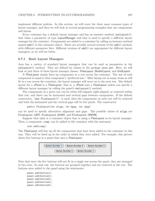 CHAPTER 6. INTRODUCTION TO GUI PROGRAMMING 287
implement diﬀerent policies. In this section, we will cover the three most common types of
layout manager, and then we will look at several programming examples that use components
and layout.
Every container has a default layout manager and has an instance method, setLayout(),
that takes a parameter of type LayoutManager and that is used to specify a diﬀerent layout
manager for the container. Components are added to a container by calling an instance method
named add() in the container object. There are actually several versions of the add() method,
with diﬀerent parameter lists. Diﬀerent versions of add() are appropriate for diﬀerent layout
managers, as we will see below.
6.7.1 Basic Layout Managers
Java has a variety of standard layout managers that can be used as parameters in the
setLayout() method. They are deﬁned by classes in the package java.awt. Here, we will
look at just three of these layout manager classes: FlowLayout, BorderLayout, and GridLayout.
A FlowLayout simply lines up components in a row across the container. The size of each
component is equal to that component’s “preferred size.” After laying out as many items as will
ﬁt in a row across the container, the layout manager will move on to the next row. The default
layout for a JPanel is a FlowLayout; that is, a JPanel uses a FlowLayout unless you specify a
diﬀerent layout manager by calling the panel’s setLayout() method.
The components in a given row can be either left-aligned, right-aligned, or centered within
that row, and there can be horizontal and vertical gaps between components. If the default
constructor, “new FlowLayout()”, is used, then the components on each row will be centered
and both the horizontal and the vertical gaps will be ﬁve pixels. The constructor
public FlowLayout(int align, int hgap, int vgap)
can be used to specify alternative alignment and gaps. The possible values of align are
FlowLayout.LEFT, FlowLayout.RIGHT, and FlowLayout.CENTER.
Suppose that cntr is a container object that is using a FlowLayout as its layout manager.
Then, a component, comp, can be added to the container with the statement
cntr.add(comp);
The FlowLayout will line up all the components that have been added to the container in this
way. They will be lined up in the order in which they were added. For example, this picture
shows ﬁve buttons in a panel that uses a FlowLayout:
Note that since the ﬁve buttons will not ﬁt in a single row across the panel, they are arranged
in two rows. In each row, the buttons are grouped together and are centered in the row. The
buttons were added to the panel using the statements:
panel.add(button1);
panel.add(button2);
panel.add(button3);
panel.add(button4);
panel.add(button5);
 