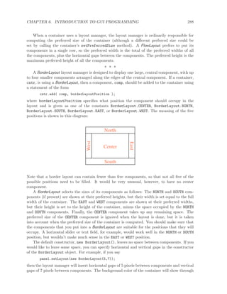 CHAPTER 6. INTRODUCTION TO GUI PROGRAMMING 288
When a container uses a layout manager, the layout manager is ordinarily responsible for
computing the preferred size of the container (although a diﬀerent preferred size could be
set by calling the container’s setPreferredSize method). A FlowLayout prefers to put its
components in a single row, so the preferred width is the total of the preferred widths of all
the components, plus the horizontal gaps between the components. The preferred height is the
maximum preferred height of all the components.
∗ ∗ ∗
A BorderLayout layout manager is designed to display one large, central component, with up
to four smaller components arranged along the edges of the central component. If a container,
cntr, is using a BorderLayout, then a component, comp, should be added to the container using
a statement of the form
cntr.add( comp, borderLayoutPosition );
where borderLayoutPosition speciﬁes what position the component should occupy in the
layout and is given as one of the constants BorderLayout.CENTER, BorderLayout.NORTH,
BorderLayout.SOUTH, BorderLayout.EAST, or BorderLayout.WEST. The meaning of the ﬁve
positions is shown in this diagram:
North
Center
West
East
South
Note that a border layout can contain fewer than ﬁve components, so that not all ﬁve of the
possible positions need to be ﬁlled. It would be very unusual, however, to have no center
component.
A BorderLayout selects the sizes of its components as follows: The NORTH and SOUTH com-
ponents (if present) are shown at their preferred heights, but their width is set equal to the full
width of the container. The EAST and WEST components are shown at their preferred widths,
but their height is set to the height of the container, minus the space occupied by the NORTH
and SOUTH components. Finally, the CENTER component takes up any remaining space. The
preferred size of the CENTER component is ignored when the layout is done, but it is taken
into account when the preferred size of the container is computed. You should make sure that
the components that you put into a BorderLayout are suitable for the positions that they will
occupy. A horizontal slider or text ﬁeld, for example, would work well in the NORTH or SOUTH
position, but wouldn’t make much sense in the EAST or WEST position.
The default constructor, new BorderLayout(), leaves no space between components. If you
would like to leave some space, you can specify horizontal and vertical gaps in the constructor
of the BorderLayout object. For example, if you say
panel.setLayout(new BorderLayout(5,7));
then the layout manager will insert horizontal gaps of 5 pixels between components and vertical
gaps of 7 pixels between components. The background color of the container will show through
 