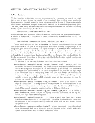 CHAPTER 6. INTRODUCTION TO GUI PROGRAMMING 290
6.7.2 Borders
We have seen how to leave gaps between the components in a container, but what if you would
like to leave a border around the outside of the container? This problem is not handled by
layout managers. Instead, borders in Swing are represented by objects. A Border object can be
added to any JComponent, not just to containers. Borders can be more than just empty space.
The class javax.swing.BorderFactory contains a large number of static methods for creating
border objects. For example, the function
BorderFactory.createLineBorder(Color.BLACK)
returns an object that represents a one-pixel wide black line around the outside of a component.
If comp is a JComponent, a border can be added to comp using its setBorder() method. For
example:
comp.setBorder( BorderFactory.createLineBorder(Color.BLACK) );
Once a border has been set for a JComponent, the border is drawn automatically, without
any further eﬀort on the part of the programmer. The border is drawn along the edges of the
component, just inside its boundary. The layout manager of a JPanel or other container will
take the space occupied by the border into account. The components that are added to the
container will be displayed in the area inside the border. I don’t recommend using a border on
a JPanel that is being used as a drawing surface. However, if you do this, you should take the
border into account. If you draw in the area occupied by the border, that part of your drawing
will be covered by the border.
Here are some of the static methods that can be used to create borders:
• BorderFactory.createEmptyBorder(top,left,bottom,right) — leaves an empty bor-
der around the edges of a component. Nothing is drawn in this space, so the background
color of the component will appear in the area occupied by the border. The parameters
are integers that give the width of the border along the top, left, bottom, and right edges
of the component. This is actually very useful when used on a JPanel that contains other
components. It puts some space between the components and the edge of the panel. It
can also be useful on a JLabel, which otherwise would not have any space between the
text and the edge of the label.
• BorderFactory.createLineBorder(color,thickness) — draws a line around all four
edges of a component. The ﬁrst parameter is of type Color and speciﬁes the color of the
line. The second parameter is an integer that speciﬁes the thickness of the border, in
pixels. If the second parameter is omitted, a line of thickness 1 is drawn.
• BorderFactory.createMatteBorder(top,left,bottom,right,color) — is similar to
createLineBorder, except that you can specify individual thicknesses for the top, left,
bottom, and right edges of the component.
• BorderFactory.createEtchedBorder() — creates a border that looks like a groove
etched around the boundary of the component. The eﬀect is achieved using lighter and
darker shades of the component’s background color, and it does not work well with every
background color.
• BorderFactory.createLoweredBevelBorder()—gives a component a three-dimensional
eﬀect that makes it look like it is lowered into the computer screen. As with an Etched-
Border, this only works well for certain background colors.
 