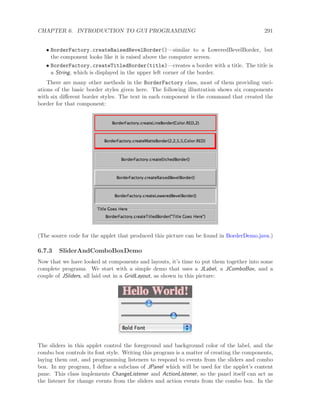 CHAPTER 6. INTRODUCTION TO GUI PROGRAMMING 291
• BorderFactory.createRaisedBevelBorder()—similar to a LoweredBevelBorder, but
the component looks like it is raised above the computer screen.
• BorderFactory.createTitledBorder(title)—creates a border with a title. The title is
a String, which is displayed in the upper left corner of the border.
There are many other methods in the BorderFactory class, most of them providing vari-
ations of the basic border styles given here. The following illustration shows six components
with six diﬀerent border styles. The text in each component is the command that created the
border for that component:
(The source code for the applet that produced this picture can be found in BorderDemo.java.)
6.7.3 SliderAndComboBoxDemo
Now that we have looked at components and layouts, it’s time to put them together into some
complete programs. We start with a simple demo that uses a JLabel, a JComboBox, and a
couple of JSliders, all laid out in a GridLayout, as shown in this picture:
The sliders in this applet control the foreground and background color of the label, and the
combo box controls its font style. Writing this program is a matter of creating the components,
laying them out, and programming listeners to respond to events from the sliders and combo
box. In my program, I deﬁne a subclass of JPanel which will be used for the applet’s content
pane. This class implements ChangeListener and ActionListener, so the panel itself can act as
the listener for change events from the sliders and action events from the combo box. In the
 