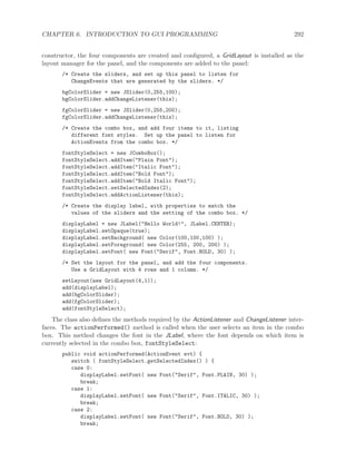 CHAPTER 6. INTRODUCTION TO GUI PROGRAMMING 292
constructor, the four components are created and conﬁgured, a GridLayout is installed as the
layout manager for the panel, and the components are added to the panel:
/* Create the sliders, and set up this panel to listen for
ChangeEvents that are generated by the sliders. */
bgColorSlider = new JSlider(0,255,100);
bgColorSlider.addChangeListener(this);
fgColorSlider = new JSlider(0,255,200);
fgColorSlider.addChangeListener(this);
/* Create the combo box, and add four items to it, listing
different font styles. Set up the panel to listen for
ActionEvents from the combo box. */
fontStyleSelect = new JComboBox();
fontStyleSelect.addItem("Plain Font");
fontStyleSelect.addItem("Italic Font");
fontStyleSelect.addItem("Bold Font");
fontStyleSelect.addItem("Bold Italic Font");
fontStyleSelect.setSelectedIndex(2);
fontStyleSelect.addActionListener(this);
/* Create the display label, with properties to match the
values of the sliders and the setting of the combo box. */
displayLabel = new JLabel("Hello World!", JLabel.CENTER);
displayLabel.setOpaque(true);
displayLabel.setBackground( new Color(100,100,100) );
displayLabel.setForeground( new Color(255, 200, 200) );
displayLabel.setFont( new Font("Serif", Font.BOLD, 30) );
/* Set the layout for the panel, and add the four components.
Use a GridLayout with 4 rows and 1 column. */
setLayout(new GridLayout(4,1));
add(displayLabel);
add(bgColorSlider);
add(fgColorSlider);
add(fontStyleSelect);
The class also deﬁnes the methods required by the ActionListener and ChangeListener inter-
faces. The actionPerformed() method is called when the user selects an item in the combo
box. This method changes the font in the JLabel, where the font depends on which item is
currently selected in the combo box, fontStyleSelect:
public void actionPerformed(ActionEvent evt) {
switch ( fontStyleSelect.getSelectedIndex() ) {
case 0:
displayLabel.setFont( new Font("Serif", Font.PLAIN, 30) );
break;
case 1:
displayLabel.setFont( new Font("Serif", Font.ITALIC, 30) );
break;
case 2:
displayLabel.setFont( new Font("Serif", Font.BOLD, 30) );
break;
 