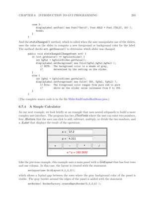 CHAPTER 6. INTRODUCTION TO GUI PROGRAMMING 293
case 3:
displayLabel.setFont( new Font("Serif", Font.BOLD + Font.ITALIC, 30) );
break;
}
}
And the stateChanged() method, which is called when the user manipulates one of the sliders,
uses the value on the slider to compute a new foreground or background color for the label.
The method checks evt.getSource() to determine which slider was changed:
public void stateChanged(ChangeEvent evt) {
if (evt.getSource() == bgColorSlider) {
int bgVal = bgColorSlider.getValue();
displayLabel.setBackground( new Color(bgVal,bgVal,bgVal) );
// NOTE: The background color is a shade of gray,
// determined by the setting on the slider.
}
else {
int fgVal = fgColorSlider.getValue();
displayLabel.setForeground( new Color( 255, fgVal, fgVal) );
// Note: The foreground color ranges from pure red to pure
// white as the slider value increases from 0 to 255.
}
}
(The complete source code is in the ﬁle SliderAndComboBoxDemo.java.)
6.7.4 A Simple Calculator
As our next example, we look brieﬂy at an example that uses nested subpanels to build a more
complex user interface. The program has two JTextFields where the user can enter two numbers,
four JButtons that the user can click to add, subtract, multiply, or divide the two numbers, and
a JLabel that displays the result of the operation:
Like the previous example, this example uses a main panel with a GridLayout that has four rows
and one column. In this case, the layout is created with the statement:
setLayout(new GridLayout(4,1,3,3));
which allows a 3-pixel gap between the rows where the gray background color of the panel is
visible. The gray border around the edges of the panel is added with the statement
setBorder( BorderFactory.createEmptyBorder(5,5,5,5) );
 