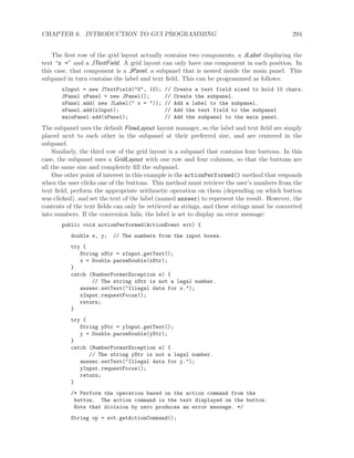 CHAPTER 6. INTRODUCTION TO GUI PROGRAMMING 294
The ﬁrst row of the grid layout actually contains two components, a JLabel displaying the
text “x =” and a JTextField. A grid layout can only have one component in each position. In
this case, that component is a JPanel, a subpanel that is nested inside the main panel. This
subpanel in turn contains the label and text ﬁeld. This can be programmed as follows:
xInput = new JTextField("0", 10); // Create a text field sized to hold 10 chars.
JPanel xPanel = new JPanel(); // Create the subpanel.
xPanel.add( new JLabel(" x = ")); // Add a label to the subpanel.
xPanel.add(xInput); // Add the text field to the subpanel
mainPanel.add(xPanel); // Add the subpanel to the main panel.
The subpanel uses the default FlowLayout layout manager, so the label and text ﬁeld are simply
placed next to each other in the subpanel at their preferred size, and are centered in the
subpanel.
Similarly, the third row of the grid layout is a subpanel that contains four buttons. In this
case, the subpanel uses a GridLayout with one row and four columns, so that the buttons are
all the same size and completely ﬁll the subpanel.
One other point of interest in this example is the actionPerformed() method that responds
when the user clicks one of the buttons. This method must retrieve the user’s numbers from the
text ﬁeld, perform the appropriate arithmetic operation on them (depending on which button
was clicked), and set the text of the label (named answer) to represent the result. However, the
contents of the text ﬁelds can only be retrieved as strings, and these strings must be converted
into numbers. If the conversion fails, the label is set to display an error message:
public void actionPerformed(ActionEvent evt) {
double x, y; // The numbers from the input boxes.
try {
String xStr = xInput.getText();
x = Double.parseDouble(xStr);
}
catch (NumberFormatException e) {
// The string xStr is not a legal number.
answer.setText("Illegal data for x.");
xInput.requestFocus();
return;
}
try {
String yStr = yInput.getText();
y = Double.parseDouble(yStr);
}
catch (NumberFormatException e) {
// The string yStr is not a legal number.
answer.setText("Illegal data for y.");
yInput.requestFocus();
return;
}
/* Perform the operation based on the action command from the
button. The action command is the text displayed on the button.
Note that division by zero produces an error message. */
String op = evt.getActionCommand();
 