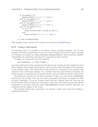 CHAPTER 6. INTRODUCTION TO GUI PROGRAMMING 295
if (op.equals("+"))
answer.setText( "x + y = " + (x+y) );
else if (op.equals("-"))
answer.setText( "x - y = " + (x-y) );
else if (op.equals("*"))
answer.setText( "x * y = " + (x*y) );
else if (op.equals("/")) {
if (y == 0)
answer.setText("Can’t divide by zero!");
else
answer.setText( "x / y = " + (x/y) );
}
} // end actionPerformed()
(The complete source code for this example can be found in SimpleCalc.java.)
6.7.5 Using a null Layout
As mentioned above, it is possible to do without a layout manager altogether. For our next
example, we’ll look at a panel that does not use a layout manager. If you set the layout manager
of a container to be null, by calling container.setLayout(null), then you assume complete
responsibility for positioning and sizing the components in that container.
If comp is any component, then the statement
comp.setBounds(x, y, width, height);
puts the top left corner of the component at the point (x,y), measured in the coordinate system
of the container that contains the component, and it sets the width and height of the component
to the speciﬁed values. You should only set the bounds of a component if the container that
contains it has a null layout manager. In a container that has a non-null layout manager, the
layout manager is responsible for setting the bounds, and you should not interfere with its job.
Assuming that you have set the layout manager to null, you can call the setBounds()
method any time you like. (You can even make a component that moves or changes size while
the user is watching.) If you are writing a panel that has a known, ﬁxed size, then you can
set the bounds of each component in the panel’s constructor. Note that you must also add the
components to the panel, using the panel’s add(component) instance method; otherwise, the
component will not appear on the screen.
Our example contains four components: two buttons, a label, and a panel that displays a
checkerboard pattern:
 