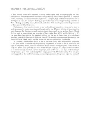 CHAPTER 1. THE MENTAL LANDSCAPE 17
of Java already comes with support for many technologies, such as cryptography and data
compression. Free extensions are available to support many other technologies such as advanced
sound processing and three-dimensional graphics. Complex, high-performance systems can be
developed in Java. For example, Hadoop, a system for large scale data processing, is written in
Java. Hadoop is used by Yahoo, Facebook, and other Web sites to process the huge amounts
of data generated by their users.
Furthermore, Java is not restricted to use on traditional computers. Java can be used to
write programs for many smartphones (though not for the iPhone). It is the primary develop-
ment language for Blackberries and Android-based phones such as the Verizon Droid. Mobile
devices such as smartphones use a version of Java called Java ME (“Mobile Edition”). It’s
the same basic language as the standard edition, but the set of classes that is included as a
standard part of the language is diﬀerent. Java ME is also the programming language for the
Amazon Kindle eBook reader and for interactive features on Blu-Ray video disks.
At this time, Java certainly ranks as one of the most widely used programming languages.
It is a good choice for almost any programming project that is meant to run on more than one
type of computing device, and is a reasonable choice even for many programs that will run on
only one device. It is probably the most widely taught language at Colleges and Universities.
It is similar enough to other popular languages, such as C, C++, and C#, that knowing it
will give you a good start on learning those languages as well. Overall, learning Java is a great
starting point on the road to becoming an expert programmer. I hope you enjoy the journey!
 
