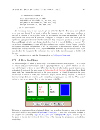 CHAPTER 6. INTRODUCTION TO GUI PROGRAMMING 297
its setBounds() method. */
board.setBounds(20,20,164,164);
newGameButton.setBounds(210, 60, 120, 30);
resignButton.setBounds(210, 120, 120, 30);
message.setBounds(20, 200, 330, 30);
} // end constructor
It’s reasonably easy, in this case, to get an attractive layout. It’s much more diﬃcult
to do your own layout if you want to allow for changes of size. In that case, you have to
respond to changes in the container’s size by recomputing the sizes and positions of all the
components that it contains. If you want to respond to changes in a container’s size, you can
register an appropriate listener with the container. Any component generates an event of type
ComponentEvent when its size changes (and also when it is moved, hidden, or shown). You
can register a ComponentListener with the container and respond to size change events by
recomputing the sizes and positions of all the components in the container. Consult a Java
reference for more information about ComponentEvents. However, my real advice is that if you
want to allow for changes in the container’s size, try to ﬁnd a layout manager to do the work
for you.
(The complete source code for this example is in NullLayoutDemo.java.)
6.7.6 A Little Card Game
For a ﬁnal example, let’s look at something a little more interesting as a program. The example
is a simple card game in which you look at a playing card and try to predict whether the next
card will be higher or lower in value. (Aces have the lowest value in this game.) You’ve seen a
text-oriented version of the same game in Subsection 5.4.3. Section 5.4 also introduced Deck,
Hand, and Card classes that are used in the game program. In this GUI version of the game,
you click on a button to make your prediction. If you predict wrong, you lose. If you make
three correct predictions, you win. After completing one game, you can click the “New Game”
button to start a new game. Here is what the game looks like:
The game is implemented in a subclass of JPanel that is used as the content pane in the applet.
The source code for the panel is HighLowGUIPanel.java. Applet and standalone versions of
the program are deﬁned by HighLowGUIApplet.java and HighLowGUI.java. You can try out
the game in the on-line version of this section, or by running the program as a stand-alone
application.
 