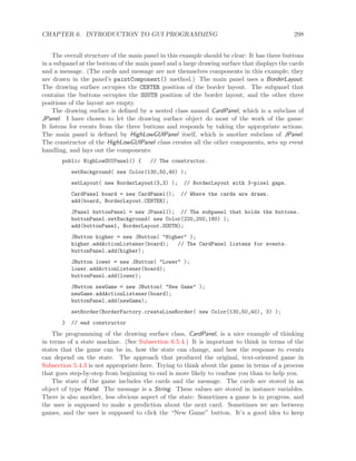 CHAPTER 6. INTRODUCTION TO GUI PROGRAMMING 298
The overall structure of the main panel in this example should be clear: It has three buttons
in a subpanel at the bottom of the main panel and a large drawing surface that displays the cards
and a message. (The cards and message are not themselves components in this example; they
are drawn in the panel’s paintComponent() method.) The main panel uses a BorderLayout.
The drawing surface occupies the CENTER position of the border layout. The subpanel that
contains the buttons occupies the SOUTH position of the border layout, and the other three
positions of the layout are empty.
The drawing surface is deﬁned by a nested class named CardPanel, which is a subclass of
JPanel. I have chosen to let the drawing surface object do most of the work of the game:
It listens for events from the three buttons and responds by taking the appropriate actions.
The main panel is deﬁned by HighLowGUIPanel itself, which is another subclass of JPanel.
The constructor of the HighLowGUIPanel class creates all the other components, sets up event
handling, and lays out the components:
public HighLowGUIPanel() { // The constructor.
setBackground( new Color(130,50,40) );
setLayout( new BorderLayout(3,3) ); // BorderLayout with 3-pixel gaps.
CardPanel board = new CardPanel(); // Where the cards are drawn.
add(board, BorderLayout.CENTER);
JPanel buttonPanel = new JPanel(); // The subpanel that holds the buttons.
buttonPanel.setBackground( new Color(220,200,180) );
add(buttonPanel, BorderLayout.SOUTH);
JButton higher = new JButton( "Higher" );
higher.addActionListener(board); // The CardPanel listens for events.
buttonPanel.add(higher);
JButton lower = new JButton( "Lower" );
lower.addActionListener(board);
buttonPanel.add(lower);
JButton newGame = new JButton( "New Game" );
newGame.addActionListener(board);
buttonPanel.add(newGame);
setBorder(BorderFactory.createLineBorder( new Color(130,50,40), 3) );
} // end constructor
The programming of the drawing surface class, CardPanel, is a nice example of thinking
in terms of a state machine. (See Subsection 6.5.4.) It is important to think in terms of the
states that the game can be in, how the state can change, and how the response to events
can depend on the state. The approach that produced the original, text-oriented game in
Subsection 5.4.3 is not appropriate here. Trying to think about the game in terms of a process
that goes step-by-step from beginning to end is more likely to confuse you than to help you.
The state of the game includes the cards and the message. The cards are stored in an
object of type Hand. The message is a String. These values are stored in instance variables.
There is also another, less obvious aspect of the state: Sometimes a game is in progress, and
the user is supposed to make a prediction about the next card. Sometimes we are between
games, and the user is supposed to click the “New Game” button. It’s a good idea to keep
 