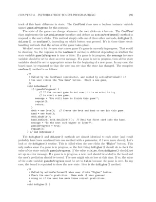 CHAPTER 6. INTRODUCTION TO GUI PROGRAMMING 299
track of this basic diﬀerence in state. The CardPanel class uses a boolean instance variable
named gameInProgress for this purpose.
The state of the game can change whenever the user clicks on a button. The CardPanel
class implements the ActionListener interface and deﬁnes an actionPerformed() method to
respond to the user’s clicks. This method simply calls one of three other methods, doHigher(),
doLower(), or newGame(), depending on which button was pressed. It’s in these three event-
handling methods that the action of the game takes place.
We don’t want to let the user start a new game if a game is currently in progress. That would
be cheating. So, the response in the newGame() method is diﬀerent depending on whether the
state variable gameInProgress is true or false. If a game is in progress, the message instance
variable should be set to show an error message. If a game is not in progress, then all the state
variables should be set to appropriate values for the beginning of a new game. In any case, the
board must be repainted so that the user can see that the state has changed. The complete
newGame() method is as follows:
/**
* Called by the CardPanel constructor, and called by actionPerformed() if
* the user clicks the "New Game" button. Start a new game.
*/
void doNewGame() {
if (gameInProgress) {
// If the current game is not over, it is an error to try
// to start a new game.
message = "You still have to finish this game!";
repaint();
return;
}
deck = new Deck(); // Create the deck and hand to use for this game.
hand = new Hand();
deck.shuffle();
hand.addCard( deck.dealCard() ); // Deal the first card into the hand.
message = "Is the next card higher or lower?";
gameInProgress = true;
repaint();
} // end doNewGame()
The doHigher() and doLower() methods are almost identical to each other (and could
probably have been combined into one method with a parameter, if I were more clever). Let’s
look at the doHigher() routine. This is called when the user clicks the “Higher” button. This
only makes sense if a game is in progress, so the ﬁrst thing doHigher() should do is check the
value of the state variable gameInProgress. If the value is false, then doHigher() should just
set up an error message. If a game is in progress, a new card should be added to the hand and
the user’s prediction should be tested. The user might win or lose at this time. If so, the value
of the state variable gameInProgress must be set to false because the game is over. In any
case, the board is repainted to show the new state. Here is the doHigher() method:
/**
* Called by actionPerformed() when user clicks "Higher" button.
* Check the user’s prediction. Game ends if user guessed
* wrong or if the user has made three correct predictions.
*/
void doHigher() {
 