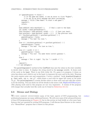 CHAPTER 6. INTRODUCTION TO GUI PROGRAMMING 300
if (gameInProgress == false) {
// If the game has ended, it was an error to click "Higher",
// So set up an error message and abort processing.
message = "Click "New Game" to start a new game!";
repaint();
return;
}
hand.addCard( deck.dealCard() ); // Deal a card to the hand.
int cardCt = hand.getCardCount();
Card thisCard = hand.getCard( cardCt - 1 ); // Card just dealt.
Card prevCard = hand.getCard( cardCt - 2 ); // The previous card.
if ( thisCard.getValue() < prevCard.getValue() ) {
gameInProgress = false;
message = "Too bad! You lose.";
}
else if ( thisCard.getValue() == prevCard.getValue() ) {
gameInProgress = false;
message = "Too bad! You lose on ties.";
}
else if ( cardCt == 4) {
gameInProgress = false;
message = "You win! You made three correct guesses.";
}
else {
message = "Got it right! Try for " + cardCt + ".";
}
repaint();
} // end doHigher()
The paintComponent() method of the CardPanel class uses the values in the state variables
to decide what to show. It displays the string stored in the message variable. It draws each
of the cards in the hand. There is one little tricky bit: If a game is in progress, it draws an
extra face-down card, which is not in the hand, to represent the next card in the deck. Drawing
the cards requires some care and computation. I wrote a method, “void drawCard(Graphics
g, Card card, int x, int y)”, which draws a card with its upper left corner at the point
(x,y). The paintComponent() routine decides where to draw each card and calls this routine
to do the drawing. You can check out all the details in the source code, HighLowGUIPanel.java.
(The playing cards used in this program are not very impressive. A version of the program
with images that actually look like cards can be found in Subsection 13.1.3.)
6.8 Menus and Dialogs
We have already encountered many of the basic aspects of GUI programming, but (online)
professional programs use many additional features. We will cover some of the advanced features
of Java GUI programming in Chapter 13, but in this section we look brieﬂy at a few more basic
features that are essential for writing GUI programs. I will discuss these features in the context
of a “MosaicDraw” program that is shown in this picture:
 