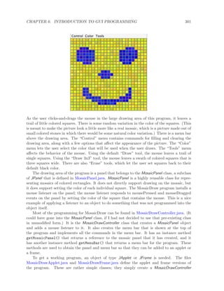 CHAPTER 6. INTRODUCTION TO GUI PROGRAMMING 301
As the user clicks-and-drags the mouse in the large drawing area of this program, it leaves a
trail of little colored squares. There is some random variation in the color of the squares. (This
is meant to make the picture look a little more like a real mosaic, which is a picture made out of
small colored stones in which there would be some natural color variation.) There is a menu bar
above the drawing area. The “Control” menu contains commands for ﬁlling and clearing the
drawing area, along with a few options that aﬀect the appearance of the picture. The “Color”
menu lets the user select the color that will be used when the user draws. The “Tools” menu
aﬀects the behavior of the mouse. Using the default “Draw” tool, the mouse leaves a trail of
single squares. Using the “Draw 3x3” tool, the mouse leaves a swath of colored squares that is
three squares wide. There are also “Erase” tools, which let the user set squares back to their
default black color.
The drawing area of the program is a panel that belongs to the MosaicPanel class, a subclass
of JPanel that is deﬁned in MosaicPanel.java. MosaicPanel is a highly reusable class for repre-
senting mosaics of colored rectangles. It does not directly support drawing on the mosaic, but
it does support setting the color of each individual square. The MosaicDraw program installs a
mouse listener on the panel; the mouse listener responds to mousePressed and mouseDragged
events on the panel by setting the color of the square that contains the mouse. This is a nice
example of applying a listener to an object to do something that was not programmed into the
object itself.
Most of the programming for MosaicDraw can be found in MosaicDrawController.java. (It
could have gone into the MosaicPanel class, if I had not decided to use that pre-existing class
in unmodiﬁed form.) It is the MosaicDrawController class that creates a MosaicPanel object
and adds a mouse listener to it. It also creates the menu bar that is shown at the top of
the program and implements all the commands in the menu bar. It has an instance method
getMosaicPanel() that returns a reference to the mosaic panel that it has created, and it
has another instance method getMenuBar() that returns a menu bar for the program. These
methods are used to obtain the panel and menu bar so that they can be added to an applet or
a frame.
To get a working program, an object of type JApplet or JFrame is needed. The ﬁles
MosaicDrawApplet.java and MosaicDrawFrame.java deﬁne the applet and frame versions of
the program. These are rather simple classes; they simply create a MosaicDrawController
 