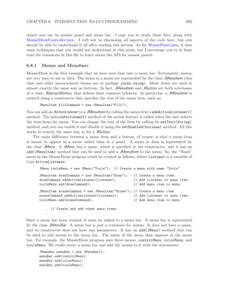 CHAPTER 6. INTRODUCTION TO GUI PROGRAMMING 302
object and use its mosaic panel and menu bar. I urge you to study these ﬁles, along with
MosaicDrawController.java. I will not be discussing all aspects of the code here, but you
should be able to understand it all after reading this section. As for MosaicPanel.java, it uses
some techniques that you would not understand at this point, but I encourage you to at least
read the comments in this ﬁle to learn about the API for mosaic panels.
6.8.1 Menus and Menubars
MosaicDraw is the ﬁrst example that we have seen that uses a menu bar. Fortunately, menus
are very easy to use in Java. The items in a menu are represented by the class JMenuItem (this
class and other menu-related classes are in package javax.swing). Menu items are used in
almost exactly the same way as buttons. In fact, JMenuItem and JButton are both subclasses
of a class, AbstractButton, that deﬁnes their common behavior. In particular, a JMenuItem is
created using a constructor that speciﬁes the text of the menu item, such as:
JMenuItem fillCommand = new JMenuItem("Fill");
You can add an ActionListener to a JMenuItem by calling the menu item’s addActionListener()
method. The actionPerformed() method of the action listener is called when the user selects
the item from the menu. You can change the text of the item by calling its setText(String)
method, and you can enable it and disable it using the setEnabled(boolean) method. All this
works in exactly the same way as for a JButton.
The main diﬀerence between a menu item and a button, of course, is that a menu item
is meant to appear in a menu rather than in a panel. A menu in Java is represented by
the class JMenu. A JMenu has a name, which is speciﬁed in the constructor, and it has an
add(JMenuItem) method that can be used to add a JMenuItem to the menu. So, the “Tools”
menu in the MosaicDraw program could be created as follows, where listener is a variable of
type ActionListener:
JMenu toolsMenu = new JMenu("Tools"); // Create a menu with name "Tools"
JMenuItem drawCommand = new JMenuItem("Draw"); // Create a menu item.
drawCommand.addActionListener(listener); // Add listener to menu item.
toolsMenu.add(drawCommand); // Add menu item to menu.
JMenuItem eraseCommand = new JMenuItem("Erase"); // Create a menu item.
eraseCommand.addActionListener(listener); // Add listener to menu item.
toolsMenu.add(eraseCommand); // Add menu item to menu.
.
. // Create and add other menu items.
.
Once a menu has been created, it must be added to a menu bar. A menu bar is represented
by the class JMenuBar. A menu bar is just a container for menus. It does not have a name,
and its constructor does not have any parameters. It has an add(JMenu) method that can
be used to add menus to the menu bar. The name of the menu then appears in the menu
bar. For example, the MosaicDraw program uses three menus, controlMenu, colorMenu, and
toolsMenu. We could create a menu bar and add the menus to it with the statements:
JMenuBar menuBar = new JMenuBar();
menuBar.add(controlMenu);
menuBar.add(colorMenu);
menuBar.add(toolsMenu);
 