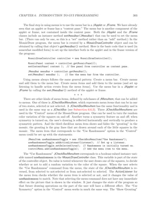 CHAPTER 6. INTRODUCTION TO GUI PROGRAMMING 303
The ﬁnal step in using menus is to use the menu bar in a JApplet or JFrame. We have already
seen that an applet or frame has a “content pane.” The menu bar is another component of the
applet or frame, not contained inside the content pane. Both the JApplet and the JFrame
classes include an instance method setMenuBar(JMenuBar) that can be used to set the menu
bar. (There can only be one, so this is a “set” method rather than an “add” method.) In the
MosaicDraw program, the menu bar is created by a MosaicDrawController object and can be
obtained by calling that object’s getMenuBar() method. Here is the basic code that is used (in
somewhat modiﬁed form) to set up the interface both in the applet and in the frame version of
the program:
MosaicDrawController controller = new MosaicDrawController();
MosaicPanel content = controller.getMosaicPanel();
setContentPane( content ); // Use panel from controller as content pane.
JMenuBar menuBar = controller.getMenuBar();
setJMenuBar( menuBar ); // Use the menu bar from the controller.
Using menus always follows the same general pattern: Create a menu bar. Create menus
and add them to the menu bar. Create menu items and add them to the menus (and set up
listening to handle action events from the menu items). Use the menu bar in a JApplet or
JFrame by calling the setJMenuBar() method of the applet or frame.
∗ ∗ ∗
There are other kinds of menu items, deﬁned by subclasses of JMenuItem, that can be added
to menus. One of these is JCheckBoxMenuItem, which represents menu items that can be in one
of two states, selected or not selected. A JCheckBoxMenuItem has the same functionality and is
used in the same way as a JCheckBox (see Subsection 6.6.3). Three JCheckBoxMenuItems are
used in the “Control” menu of the MosaicDraw program. One can be used to turn the random
color variation of the squares on and oﬀ. Another turns a symmetry feature on and oﬀ; when
symmetry is turned on, the user’s drawing is reﬂected horizontally and vertically to produce a
symmetric pattern. And the third checkbox menu item shows and hides the “grouting” in the
mosaic; the grouting is the gray lines that are drawn around each of the little squares in the
mosaic. The menu item that corresponds to the “Use Randomness” option in the “Control”
menu could be set up with the statements:
JMenuItem useRandomnessToggle = new JCheckBoxMenuItem("Use Randomness");
useRandomnessToggle.addActionListener(listener); // Set up a listener.
useRandomnessToggle.setSelected(true); // Randomness is initially turned on.
controlMenu.add(useRandomnessToggle); // Add the menu item to the menu.
The “Use Randomness” JCheckBoxMenuItem corresponds to a boolean-valued instance vari-
able named useRandomness in the MosaicDrawController class. This variable is part of the state
of the controller object. Its value is tested whenever the user draws one of the squares, to decide
whether or not to add a random variation to the color of the square. When the user selects
the “Use Randomness” command from the menu, the state of the JCheckBoxMenuItem is re-
versed, from selected to not-selected or from not-selected to selected. The ActionListener for
the menu item checks whether the menu item is selected or not, and it changes the value of
useRandomness to match. Note that selecting the menu command does not have any immediate
eﬀect on the picture that is shown in the window. It just changes the state of the program so
that future drawing operations on the part of the user will have a diﬀerent eﬀect. The “Use
Symmetry” option in the “Control” menu works in much the same way. The “Show Grouting”
 