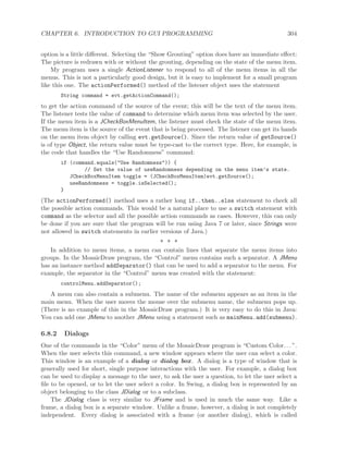 CHAPTER 6. INTRODUCTION TO GUI PROGRAMMING 304
option is a little diﬀerent. Selecting the “Show Grouting” option does have an immediate eﬀect:
The picture is redrawn with or without the grouting, depending on the state of the menu item.
My program uses a single ActionListener to respond to all of the menu items in all the
menus. This is not a particularly good design, but it is easy to implement for a small program
like this one. The actionPerformed() method of the listener object uses the statement
String command = evt.getActionCommand();
to get the action command of the source of the event; this will be the text of the menu item.
The listener tests the value of command to determine which menu item was selected by the user.
If the menu item is a JCheckBoxMenuItem, the listener must check the state of the menu item.
The menu item is the source of the event that is being processed. The listener can get its hands
on the menu item object by calling evt.getSource(). Since the return value of getSource()
is of type Object, the return value must be type-cast to the correct type. Here, for example, is
the code that handles the “Use Randomness” command:
if (command.equals("Use Randomness")) {
// Set the value of useRandomness depending on the menu item’s state.
JCheckBoxMenuItem toggle = (JCheckBoxMenuItem)evt.getSource();
useRandomness = toggle.isSelected();
}
(The actionPerformed() method uses a rather long if..then..else statement to check all
the possible action commands. This would be a natural place to use a switch statement with
command as the selector and all the possible action commands as cases. However, this can only
be done if you are sure that the program will be run using Java 7 or later, since Strings were
not allowed in switch statements in earlier versions of Java.)
∗ ∗ ∗
In addition to menu items, a menu can contain lines that separate the menu items into
groups. In the MosaicDraw program, the “Control” menu contains such a separator. A JMenu
has an instance method addSeparator() that can be used to add a separator to the menu. For
example, the separator in the “Control” menu was created with the statement:
controlMenu.addSeparator();
A menu can also contain a submenu. The name of the submenu appears as an item in the
main menu. When the user moves the mouse over the submenu name, the submenu pops up.
(There is no example of this in the MosaicDraw program.) It is very easy to do this in Java:
You can add one JMenu to another JMenu using a statement such as mainMenu.add(submenu).
6.8.2 Dialogs
One of the commands in the “Color” menu of the MosaicDraw program is “Custom Color. . . ”.
When the user selects this command, a new window appears where the user can select a color.
This window is an example of a dialog or dialog box. A dialog is a type of window that is
generally used for short, single purpose interactions with the user. For example, a dialog box
can be used to display a message to the user, to ask the user a question, to let the user select a
ﬁle to be opened, or to let the user select a color. In Swing, a dialog box is represented by an
object belonging to the class JDialog or to a subclass.
The JDialog class is very similar to JFrame and is used in much the same way. Like a
frame, a dialog box is a separate window. Unlike a frame, however, a dialog is not completely
independent. Every dialog is associated with a frame (or another dialog), which is called
 