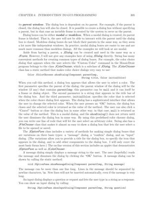 CHAPTER 6. INTRODUCTION TO GUI PROGRAMMING 305
its parent window. The dialog box is dependent on its parent. For example, if the parent is
closed, the dialog box will also be closed. It is possible to create a dialog box without specifying
a parent, but in that case an invisible frame is created by the system to serve as the parent.
Dialog boxes can be either modal or modeless. When a modal dialog is created, its parent
frame is blocked. That is, the user will not be able to interact with the parent until the dialog
box is closed. Modeless dialog boxes do not block their parents in the same way, so they seem
a lot more like independent windows. In practice, modal dialog boxes are easier to use and are
much more common than modeless dialogs. All the examples we will look at are modal.
Aside from having a parent, a JDialog can be created and used in the same way as a
JFrame. However, I will not give any examples here of using JDialog directly. Swing has many
convenient methods for creating common types of dialog boxes. For example, the color choice
dialog that appears when the user selects the “Custom Color” command in the MosaicDraw
program belongs to the class JColorChooser, which is a subclass of JDialog. The JColorChooser
class has a static method that makes color choice dialogs very easy to use:
Color JColorChooser.showDialog(Component parentComp,
String title, Color initialColor)
When you call this method, a dialog box appears that allows the user to select a color. The
ﬁrst parameter speciﬁes the parent of the dialog; the parent window of the dialog will be the
window (if any) that contains parentComp; this parameter can be null and it can itself be
a frame or dialog object. The second parameter is a string that appears in the title bar of
the dialog box. And the third parameter, initialColor, speciﬁes the color that is selected
when the color choice dialog ﬁrst appears. The dialog has a sophisticated interface that allows
the user to change the selected color. When the user presses an “OK” button, the dialog box
closes and the selected color is returned as the value of the method. The user can also click a
“Cancel” button or close the dialog box in some other way; in that case, null is returned as
the value of the method. This is a modal dialog, and the showDialog() does not return until
the user dismisses the dialog box in some way. By using this predeﬁned color chooser dialog,
you can write one line of code that will let the user select an arbitrary color. Swing also has a
JFileChooser class that makes it almost as easy to show a dialog box that lets the user select a
ﬁle to be opened or saved.
The JOptionPane class includes a variety of methods for making simple dialog boxes that
are variations on three basic types: a “message” dialog, a “conﬁrm” dialog, and an “input”
dialog. (The variations allow you to provide a title for the dialog box, to specify the icon that
appears in the dialog, and to add other components to the dialog box. I will only cover the
most basic forms here.) The on-line version of this section includes an applet that demonstrates
JOptionPane as well as JColorChooser.
A message dialog simply displays a message string to the user. The user (hopefully) reads
the message and dismisses the dialog by clicking the “OK” button. A message dialog can be
shown by calling the static method:
void JOptionPane.showMessageDialog(Component parentComp, String message)
The message can be more than one line long. Lines in the message should be separated by
newline characters, n. New lines will not be inserted automatically, even if the message is very
long.
An input dialog displays a question or request and lets the user type in a string as a response.
You can show an input dialog by calling:
String JOptionPane.showInputDialog(Component parentComp, String question)
 