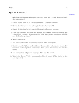 Quiz 18
Quiz on Chapter 1
(answers)
1. One of the components of a computer is its CPU. What is a CPU and what role does it
play in a computer?
2. Explain what is meant by an “asynchronous event.” Give some examples.
3. What is the diﬀerence between a “compiler” and an “interpreter”?
4. Explain the diﬀerence between high-level languages and machine language.
5. If you have the source code for a Java program, and you want to run that program, you
will need both a compiler and an interpreter. What does the Java compiler do, and what
does the Java interpreter do?
6. What is a subroutine?
7. Java is an object-oriented programming language. What is an object?
8. What is a variable? (There are four diﬀerent ideas associated with variables in Java. Try
to mention all four aspects in your answer. Hint: One of the aspects is the variable’s
name.)
9. Java is a “platform-independent language.” What does this mean?
10. What is the “Internet”? Give some examples of how it is used. (What kind of services
does it provide?)
 