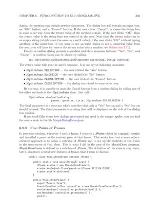 CHAPTER 6. INTRODUCTION TO GUI PROGRAMMING 306
Again, the question can include newline characters. The dialog box will contain an input box,
an “OK” button, and a “Cancel” button. If the user clicks “Cancel”, or closes the dialog box
in some other way, then the return value of the method is null. If the user clicks “OK”, then
the return value is the string that was entered by the user. Note that the return value can be
an empty string (which is not the same as a null value), if the user clicks “OK” without typing
anything in the input box. If you want to use an input dialog to get a numerical value from
the user, you will have to convert the return value into a number; see Subsection 3.7.2.
Finally, a conﬁrm dialog presents a question and three response buttons: “Yes”, “No”, and
“Cancel”. A conﬁrm dialog can be shown by calling:
int JOptionPane.showConfirmDialog(Component parentComp, String question)
The return value tells you the user’s response. It is one of the following constants:
• JOptionPane.YES OPTION — the user clicked the “Yes” button
• JOptionPane.NO OPTION — the user clicked the “No” button
• JOptionPane.CANCEL OPTION — the user clicked the “Cancel” button
• JOptionPane.CLOSE OPTION — the dialog was closed in some other way.
By the way, it is possible to omit the Cancel button from a conﬁrm dialog by calling one of
the other methods in the JOptionPane class. Just call:
JOptionPane.showConfirmDialog(
parent, question, title, JOptionPane.YES NO OPTION )
The ﬁnal parameter is a constant which speciﬁes that only a “Yes” button and a “No” button
should be used. The third parameter is a string that will be displayed as the title of the dialog
box window.
If you would like to see how dialogs are created and used in the sample applet, you can ﬁnd
the source code in the ﬁle SimpleDialogDemo.java.
6.8.3 Fine Points of Frames
In previous sections, whenever I used a frame, I created a JFrame object in a main() routine
and installed a panel as the content pane of that frame. This works ﬁne, but a more object-
oriented approach is to deﬁne a subclass of JFrame and to set up the contents of the frame
in the constructor of that class. This is what I did in the case of the MosaicDraw program.
MosaicDrawFrame is deﬁned as a subclass of JFrame. The deﬁnition of this class is very short,
but it illustrates several new features of frames that I want to discuss:
public class MosaicDrawFrame extends JFrame {
public static void main(String[] args) {
JFrame window = new MosaicDrawFrame();
window.setDefaultCloseOperation(JFrame.EXIT ON CLOSE);
window.setVisible(true);
}
public MosaicDrawFrame() {
super("Mosaic Draw");
MosaicDrawController controller = new MosaicDrawController();
setContentPane( controller.getMosaicPanel() );
setJMenuBar( controller.getMenuBar() );
pack();
 